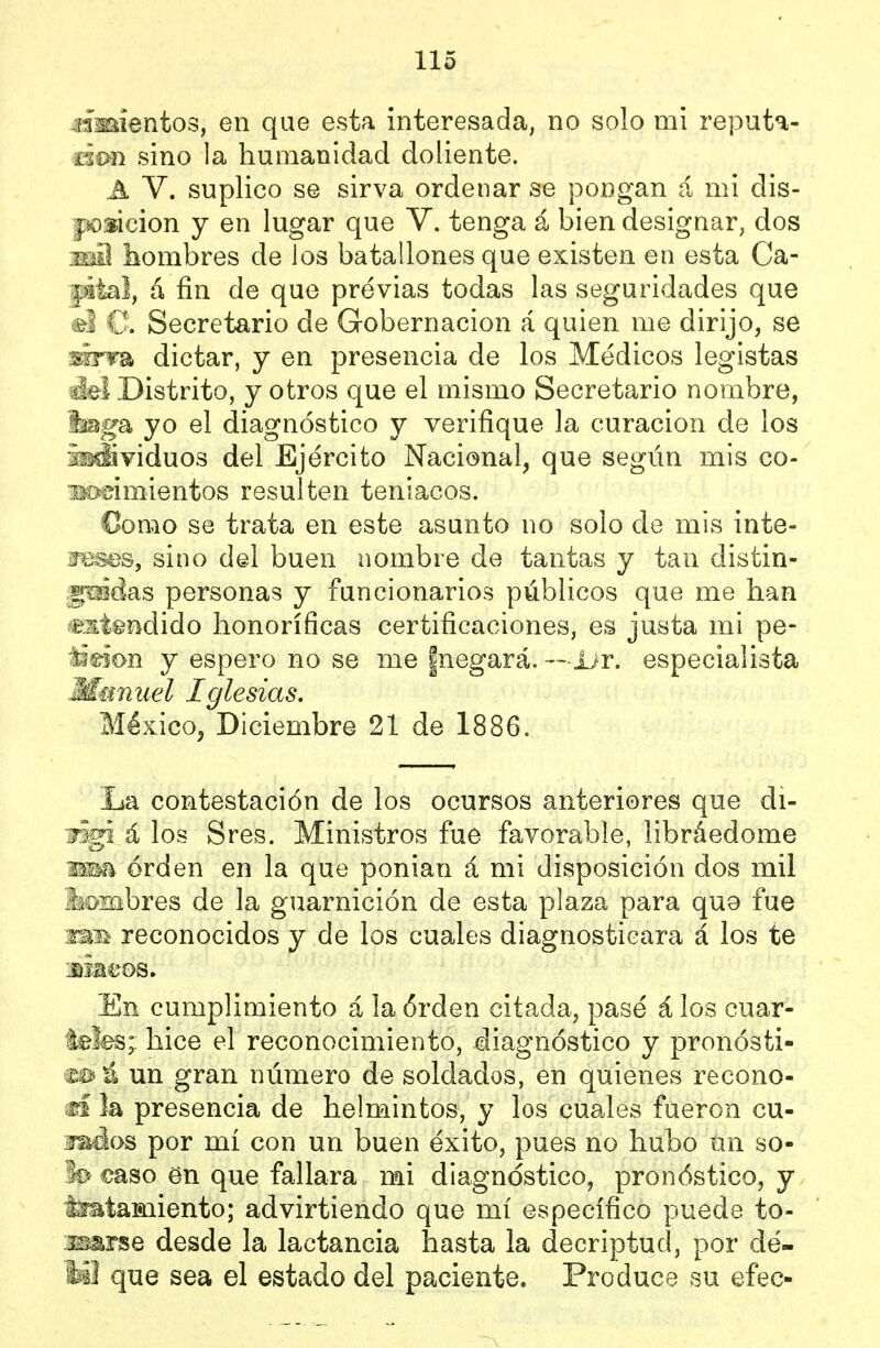 cimientos, en que esta interesada, no solo mi reputa- úmi sino la humanidad doliente. A V. suplico se sirva ordenar se pongan á mi dis- jíoúdon y en lugar que V. tenga á bien designar, dos imI hombres de los batallones que existen en esta Ca- pital, á fin de que previas todas las seguridades que el C Secretario de Gobernación á quien me dirijo, se mrm dictar, y en presencia de los Médicos legistas áei Distrito, y otros que el mismo Secretario nombre, 'imga, yo el diagnóstico y verifique la curación de los iiMÍividuos del Ejército Nacional, que según mis co- m>üimientos resulten teniacos. €omo se trata en este asunto no solo de mis inte- ífBses, sino del buen nombre de tantas y tan distin- foidas personas y funcionarios públicos que me han í&stendido honoríficas certificaciones, es justa mi pe- Jádon y espero no se me ¡negará.— ijr. especialista Manuel Iglesias. México, Diciembre 21 de 1886. La contestación de los ocursos anteriores que di- jigi á los Sres. Ministros fue favorable, libráedome 'Mm orden en la que ponian á mi disposición dos mil iiosabres de la guarnición de esta plaza para quo fue imü reconocidos y de los cuales diagnosticara á los te Jiiaeos. En cumplimiento á la órden citada, pasé á los cuar- lefes;, hice el reconocimiento, diagnóstico y pronósti- mú un gran número de soldados, en quienes recono- m la presencia de helmintos, y los cuales fueron cu- ídelos por mí con un buen éxito, pues no hubo un so- lo üaso en que fallara mi diagnóstico, pronóstico, y tmtamiento; advirtiendo que mí específico puede to- is^Fse desde la lactancia hasta la decriptud, por dé- M¡ que sea el estado del paciente. Produce su efec-