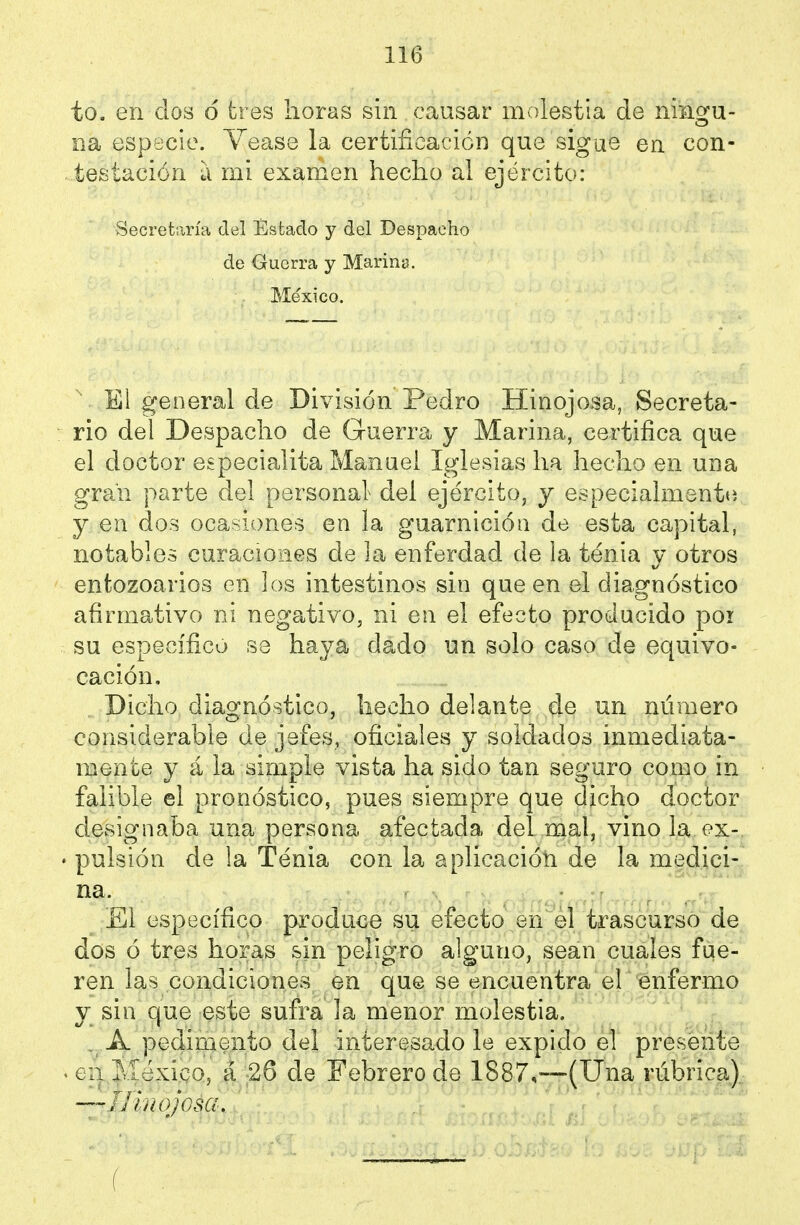 to. en dos 6 tres horas sin causar molestia de niagu- íia especie. Yease la certificación que sigue en con- testación a mi examen hecho al ejército: Secretaría del Estado y del Despacho de Guerra y Marina. México. El general de División Pedro Hinojosa, Secreta- rio del Despacho de Guerra y Marina, certifica que el doctor especialita Manuel Iglesias ha hecho en una gran parte del personal del ejército, y especialmente y en dos ocasiones en la guarnición de esta capital, notables curaciones de la enferdad de la tenia y otros entozoarios en los intestinos sin que en el diagnóstico afirmativo ni negativo, ni en el efecto producido poi su específico se haya dado un solo caso de equivo- cación. Dicho diagnóstico, hecho delante de un número considerable de jefes, oficiales y soldados inmediata- mente y á la simple vista ha sido tan seguro como in falible el pronóstico, pues siempre que dicho doctor designaba una persona afectada del mal, vino la ex- • pulsión de la Tenia con la aplicación de la medici- na. £1 específico produce su efecto en el trascurso de dos ó tres horas sin peligro alguno, sean cuales fue- ren las condiciones en que se encuentra el enfermo y sin que este sufra la menor molestia. , A pedimento del interesado le expido el presente . eii Ivíéxico, á 26 de Febrero de 1887,—(Una rúbrica), —Hinojosa,