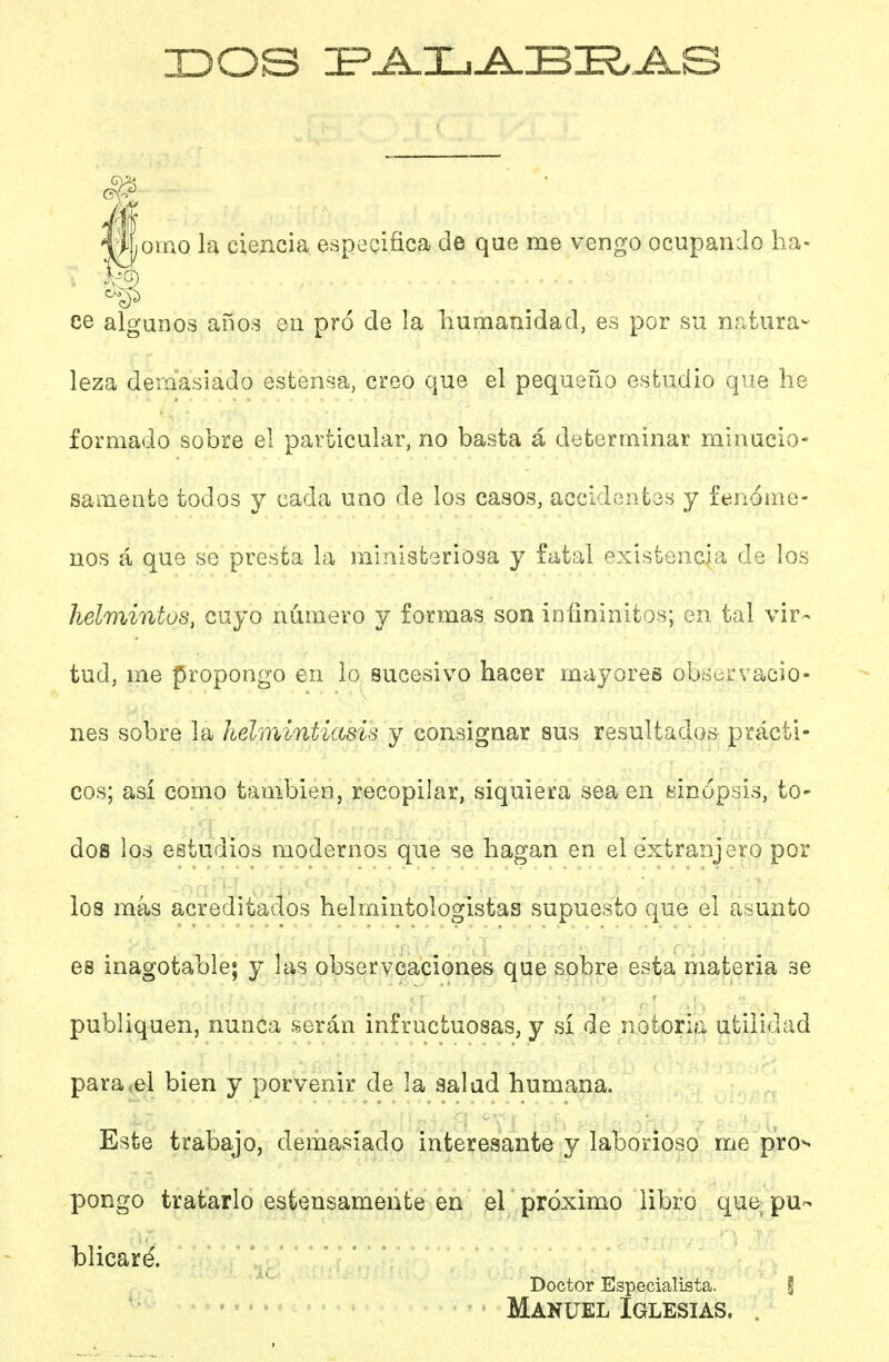 IDOS Í^J^L^BI?>A.S oino la ciencia especifica de que me vengo ocupando ha- ce algunos años en pro de la humanidad, es por su nntura- leza demasiado estensa, creo que el pequeño estudio que he formado sobre el particular, no basta á determinar minucio- samente todos y cada uno de los casos, accidentes y fenóme- nos á que se presta la miniafceriosa y fatal existencia de los helmintos, cuyo número y formas son iníininitos; en tal vir- tud, me propongo en lo sucesivo hacer mayores observacio- nes sobre la helmintíasis y consignar sus resultados prácti- cos; así como también, recopilar, siquiera sea en Binópsis, to- dos los estudios modernos que se hagan en el extranjero por los más acreditados helmintologistas supuesto que el asunto es inagotable; y las observcaciones que sobre esta materia se publiquen, nunca serán infructuosas, y si de notoria utilidad para-el bien y porvenir de la salud humana. Este trabajo, demasiado interesante y laborioso me pro-, pongo tratarlo estensamente en el próximo libro que pu- blicaré. Doctor Especialista. i Manuel Iglesias. .