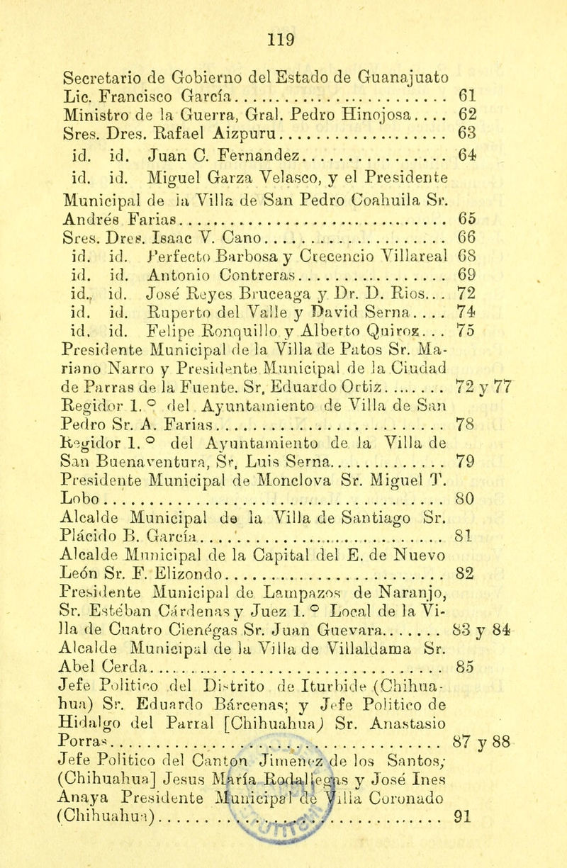 Secretario de Gobierno del Estado de Guanajuato Lic. Francisco García 61 Ministro de la Guerra, Gral. Pedro Hinojosa. ... 62 Sres. Dres. Rafael Aizpuru 63 id. id. Juan C. Fernandez 64 id. id. Miguel Garza Yelasco, y el Presidente Municipal de ia Villa de San Pedro Coaliuila Sr. Andrés Farias 65 Sres. Dret?. Isaac V. Cano 66 id. id. Perfecto Barbosa y Ccecencio Yillareal 68 id. id. Antonio Contreras 69 id.„ id. José Reyes Bruceaga y Dr. D. Rios.. , 72 id. id. Ruperto del Valle y David Serna 74 id. id. Felipe Ronquillo y Alberto QairoE. . . 75 Presidente Municipal de la Villa de Patos Sr. Ma- riano Narro y Presidente Municipal de la Ciudad de Parras de la Fuente. Sr. Eduardo Ortiz 72 y 77 Regid.or 1. ^ fiel Ayuntamiento de Villa de San Pedro Sr. A. Farias 78 Regidor 1. ^ del Ayuntarniento de la Villa de San Buenaventura, Sr, Luis Serna 79 Presidente Municipal de Monclova Sr. Miguel T. Lobo 80 Alcalde Municipal d© ia Villa de Santiago Sr. Plácido B. Garcíü 81 Alcalde Municipal de la Capital del E. de Nuevo León Sr. F. Elizondo 82 Presidente Municipal de Lampazos de Naranjo, Sr. Esteban Cárdenas y Juez 1. ^ Local de ia Vi- lla de Cuatro Ciénagas Sr. Juan Guevara 83 y 84 Alcalde Municipal de la Villa de Villaldama Sr. Abel Cerda 85 Jefe Politieo del Distrito de Iturbide (Chihua- hua) Sr. Eduardo Bárcenas; y Jefe Político de Hidalgo del Parral [Chihuahua^ Sr. Anastasio Porras 87 y 88 Jefe Politico del Cantpn Jiménez de los Santos; (Chihuahua] Jesús Muiría Ro4a,Heaas y José Inés Anaya Presidente Municipal ¿le ^illa Coronado (Chihuahu-i) .\ . . . 91