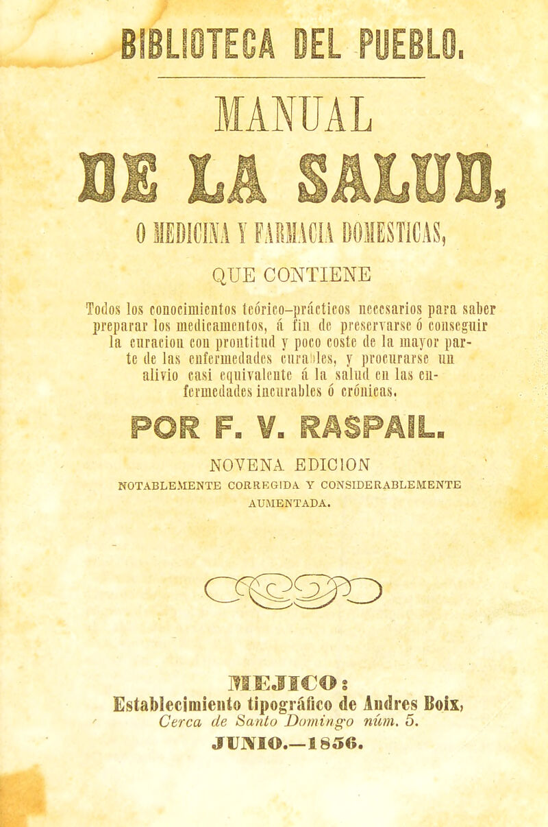 'EL PUEBLOi MANUAL QUE CONTIENE Todos los conocimientos teórico—prácticos necesarios para saber preparar los medicamentos, á fin de preservarse ó conseguir la curación con prontitud y poco coste de la mayor par- te de las enfermedades curables, y procurarse un alivio casi equivalente á la salud en las en- fermedades incurables ó crónicas. NOVENA EDICION NOTABLEMENTE CORREGIDA Y CONSIDERABLEMENTE AUMENTADA. MEJICO : Establecimiento tipográfico de Andrés Boix, Cerca de Santo Domingo núm. 5. JUNIO.—1856.