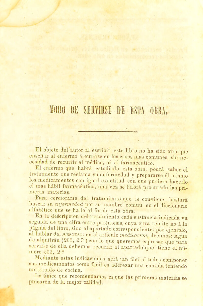 MODO DE SERVIRSE DE ESTA OBRA. El objeto delautor al escribir este libro no ha sido otro que enseñar al enfermo á curarse en los casos mas comunes, 6Ín ne- cesidad de recurrir al médico, ni al farmacéutico. El enfermo que habrá estudiado esta obra, podrá saber el trntamiento que reclama su enfermedad y prepararse él mismo los medicamentos con igual exactitud con que pu tiara hacerlo el mas hábil farmacéutico, una vez se habrá procurado las pri- meras materias. Para cerciorarse del tratamiento que le conviene, bastará buscar su enfermedad por su nombre común en el diccionario alfabético que se halla al fin de esta obra. En la descripción del tratamiento cada sustancia indicada va seguida de una cifra entre paréntesis, cuya cifra remite no á la página del libro, siuo al apartado correspondiente: por ejemplo, al hablar del Absceso: en el artículo medicación, decimos: Agua de alquitrán (203, 2 ? ) con lo que queremos espresar que para servir-e de ella debemos recurrir al apartado que tiene el nú- mero 203, 2 ? i-i Mediante estas indicaciones será 1an fácil á todos componer sus medicamentos como fácil es aderezar una comida teniendo un tratado de cocina. Lo único que recomendamos es que las primeras materias se procuren de la mejor calidad.
