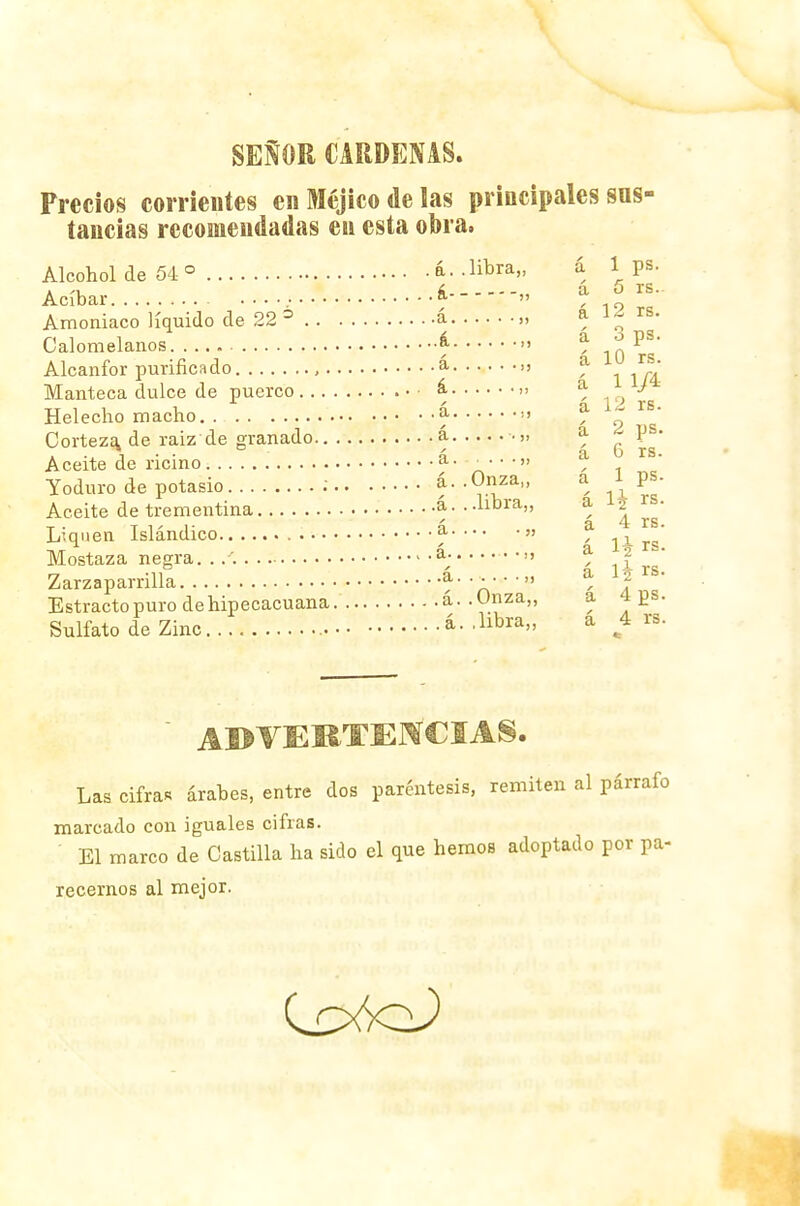 SEÑOR CARDENAS. Precios corrientes en Méjico de las principales sus- tancias recomendadas en esta obra, Alcohol de 54 ° á. . libra,, á 1 ps. Acíbar *» ' 5 rS- Amoniaco líquido de 22 6 á „ á 12 rs. Calomelanos & » ^ . * ' Alcanfor purificado , a , a ^ Manteca dulce de puerco á , a £^ Helécho macho a >' ^ „ Corteza de raiz de granado á a ps. • . a • • á a o rs. Aceite de ricino d- ■■•••« , Yoduro de potasio : á. - Onza,, a i ps. Aceite de trementina á. ..libra,, Liquen Islándico a » a ^ ' Mostaza negra. . /. á; » * f  Zarzaparrilla a. . . . . •„ a 1| rs. Estractopurodehipecacuana. á. .Onza,, a. 4 ps. Sulfato de Zinc á. .libra,, a 4 rs. ADVERTENCIAS. Las cifra* árabes, entre dos paréntesis, remiten al párrafo marcado con iguales cifras. El marco de Castilla ha sido el que hemos adoptado por pa- recemos al mejor.