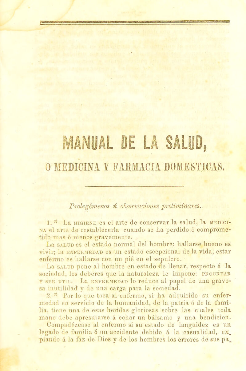 O MEDICINA Y FARMACIA DOMESTICAS. Prolegómenos ú observaciones iircliminates. 1. ri La higiene es el arte de conservar la salud, la medici- na el arti; de restablecerla cuando se ha perdido ó comprome- tido mas ó menos gravemente. La salud es el estado normal del hombre: hallarse bueno es vivir; la enfermedad es un estado escepcional de la vida; estar enfermo es hallarse con un pié en el sepulcro. La salud pone al hombre en estado de llenar, respecto á la sociedad, los deberes que la naturaleza le impone: procrear, y ser útil. La enfermedad lo reduce al papel de una gravo- sa inutilidad y de una carga para la sociedad. 2. d Por lo que toca al enfermo, si ha adquirido su enfer- medad en servicio de la humanidad, de la patria ó de la fami- lia, tiene una de esas heridas gloriosas sobre las cuales toda mano debe apresurarse á echar un bálsamo y una bendición. Compadézcase al enfermo si su estado de languidez es un legado de familia ó un accidente debido á la casualidad, ex_ piando á la faz de Dios y de los hombres los errores de sus pa_