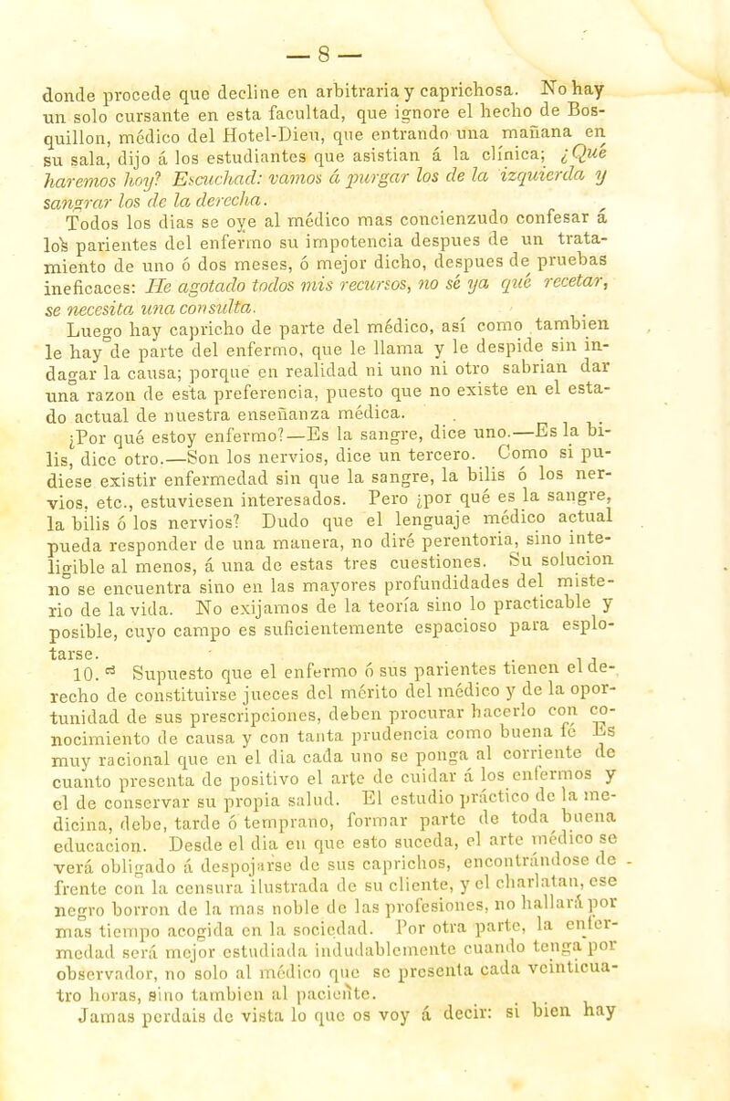 donde procede que decline en arbitraria y caprichosa. No hay un solo cursante en esta facultad, que ignore el hecho de Bos- quillon, médico del Hotel-Dieu, que entrando una mañana en su sala, dijo á los estudiantes que asistían á la clínica; ¿Qué haremos hoy? Escuchad: vamos á purgar los de ¡a izquierda y sangrar los de la derecha. Todos los días se oye al médico mas concienzudo confesar a \o\ parientes del enfermo su impotencia después de un trata- miento de uno ó dos meses, ó mejor dicho, después de pruebas ineficaces: He agotado todos mis recursos, no sé ya qué recetar, se necesito, una consulta. Luego hay capricho de parte del médico, así como también le hay°de parte del enfermo, que le llama y le despide sin in- dagar la causa; porque en realidad ni uno ni otro sabrían dar una razón de esta preferencia, puesto que no existe en el esta- do actual de nuestra enseñanza médica. ¿Por qué estoy enfermo?—Es la sangre, dice uno.—Es la bi- lis, dice otro.—Son los nervios, dice un tercero. Como si pu- diese existir enfermedad sin que la sangre, la bilis ó los ner- vios, etc., estuviesen interesados. Pero ¿por qué es la sangre, la bilis ó los nervios? Dudo que el lenguaje, médico actual pueda responder de una manera, no diré perentoria, sino inte- ligible al menos, á una de estas tres cuestiones. Su solución no se encuentra sino en las mayores profundidades del miste- rio de la vida. No exijamos de la teoría sino lo practicable y posible, cuyo campo es suficientemente espacioso para esplo- tarse. ' . , 10.13 Supuesto que el enfermo 6 sus parientes tienen el de- recho de constituirse jueces del mérito del médico y de la opor- tunidad de sus prescripciones, deben procurar hacerlo con co- nocimiento de causa y con tanta prudencia como buena íe JSs muy racional que en el día cada uno se ponga al corriente de cuanto presenta de positivo el arte de cuidar á los enfermos y el de conservar su propia salud. El estudio práctico de la me- dicina, debe, tarde ó temprano, formar parte de toda buena educación. Desde el dia en que esto suceda, el arte médico se verá obligado á despojarse de sus caprichos, encontrándose de frente con la censura ilustrada de su cliente, y el charlatán, ese negro borrón de la mas noble de las profesiones, no hallará por mas tiempo acogida en la sociedad. Por otra parte, la enler- medad será mejor estudiada indudablemente cuando tenga por observador, no solo al médico que se presenta cada veinticua- tro horas, sino también al paciente. Jamas perdáis de vista lo que os voy á decir: si bien hay