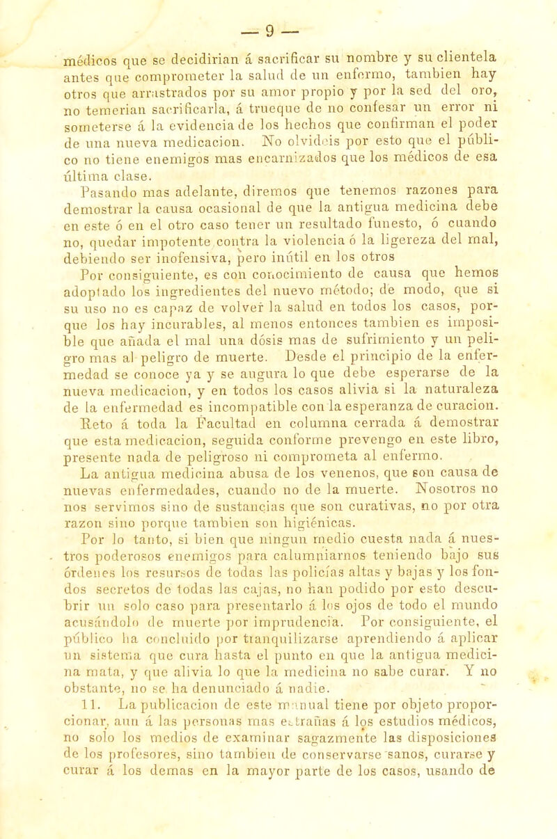 médicos que se decidirían á sacrificar su nombre y su clientela antes que comprometer la salud de un enfermo, también hay otros que arrastrados por su amor propio y por la sed del oro, no temerían sacrificarla, á trueque de no confesar un error ni someterse á la evidencia de los hechos que confirman el poder de una nueva medicación. No olvidéis por esto que el públi- co no tiene enemigos mas encarnizados que los médicos de esa última clase. Pasando mas adelante, diremos que tenemos razones para demostrar la causa ocasional de que la antigua medicina debe en este ó en el otro caso tener un resultado funesto, ó cuando no, quedar impotente contra la violencia ó la ligereza del rnal, debiendo ser inofensiva, pero inútil en los otros Por consiguiente, es con conocimiento de causa que hemos adoplado los ingredientes del nuevo método; de modo, que si su uso no es capaz de volver la salud en todos los casos, por- que los hay incurables, al menos entonces también es imposi- ble que. añada el mal una dosis mas de sufrimiento y un peli- gro mas al peligro de muerte. Desde el principio de la enfer- medad se conoce ya y se augura lo que debe esperarse de la nueva medicación, y en todos los casos alivia si la naturaleza de la enfermedad es incompatible con la esperanza de curación. Reto á toda la Facultad en columna cerrada á demostrar que esta medicación, seguida conforme prevengo en este libro, presente nada de peligroso ni comprometa al enfermo. La antigua medicina abusa de los venenos, que son causa de nuevas enfermedades, cuando no de la muerte. Nosotros no nos servimos sino de sustancias que son curativas, no por otra razón sino porque también son higiénicas. Por lo tanto, si bien que ningún medio cuesta nada á nues- tros poderosos enemigos para calumniarnos teniendo bajo sus órdenes los resursos de todas las policías altas y bajas y los fon- dos secretos de todas las cajas, no han podido por esto descu- brir un solo caso para presentarlo á los ojos de todo el mundo acusándolo de muerte por imprudencia. Por consiguiente, el público ha concluido por tianquilizarse aprendiendo á aplicar un sistema que cura hasta el punto en que la antigua medici- na mata, y que alivia lo que la medicina no sabe curar. Y no obstante, no se. ha denunciado á nadie. 11. La publicación de este mnnual tiene por objeto propor- cionar, aun á las personas mas entrañas á los estudios médicos, no solo los medios de examinar sagazmente las disposiciones de los profesores, sino también de conservarse sanos, curar.se y curar á los demás en la mayor parte de los casos, usando de