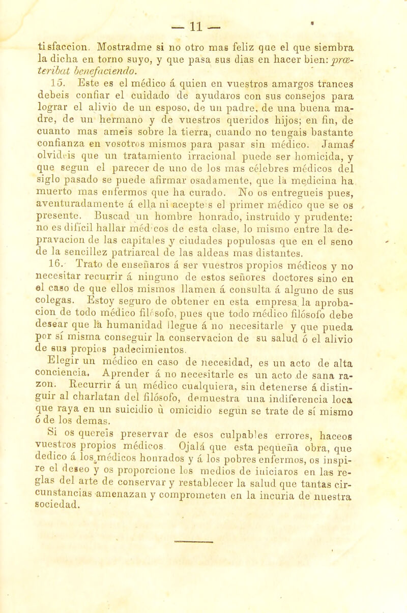 —11 — tisfaccion. Mostradme si no otro mas feliz que el que siembra la dicha en torno suyo, y que pasa sus dias en hacer bien: prce- teríbat henefaciendo. 15. Este es el médico á quien en vuestros amargos trances debéis confiar el cuidado de ayudaros con sus consejos para lograr el alivio de un esposo, de un padre, de una buena ma- dre, de un hermano y de vuestros queridos hijos; en fin, de cuanto mas améis sobre la tierra, cuando no tengáis bastante confianza en vosotros mismos para pasar sin médico. Jamas* olvidtis que un tratamiento irracional puede ser homicida, y que según el parecer de uno de los mas célebres médicos del siglo pasado se puede afirmar osadamente, que lii medicina ha muerto mas enfermos que ha curado. No os entreguéis pues, aventuradamente á ella ni acepte: s el primer médico que se os presente. Buscad un hombre honrado, instruido y prudente: no es difícil hallar médcos de esta clase, lo mismo entre la de- pravación de las capitales y ciudades populosas que en el seno de la sencillez patriarcal de las aldeas mas distantes. 16. Trato de enseñaros á ser vuestros propios médicos y no necesitar recurrir á ninguno de estos señores doctores sino en el caso de que ellos mismos llamen á consulta á alguno de sus colegas. Estoy seguro de obtener en esta empresa, la aproba- ción de todo médico fibsofo, pues que todo médico filósofo debe desear que la humanidad llegue á no necesitarle y que pueda por sí misma conseguir la conservación de su salud ó el alivio de sus propios padecimientos. Elegir un médico en caso de necesidad, es un acto de alta conciencia. Aprender á no necesitarle es un acto de sana ra- zón. Recurrir á un médico cualquiera, sin detenerse á distin- guir al charlatán del filósofo, demuestra una indiferencia loca que raya en un suicidio ú omicidio según se trate de sí mismo ó de los demás. Si os queréis preservar de esos culpables errores, haceos vuestros propios médicos Ojalá que esta pequeña obra, que dedico á los.médicos honrados y á los pobres enfermos, os inspi- re el deseo y os proporcione los medios de iniciaros en las re- glas del arte de conservar y restablecer la salud que tantas cir- cunstancias amenazan y comprometen en la incuria de nuestra sociedad.