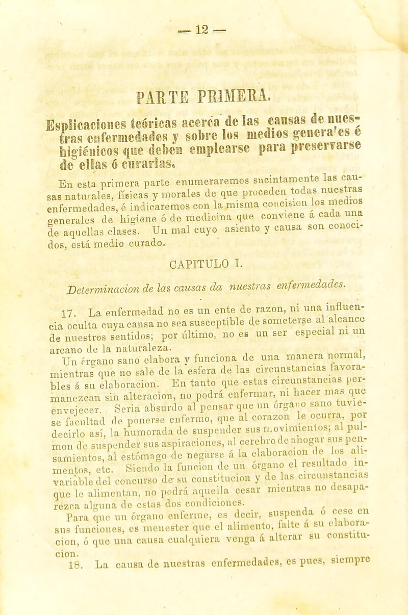 PARTE PRIMERA. Esplicaciones teóricas acerca délas causas denues- (ras enfermedades y sobre los medios generales e higiénicos que debes emplearse para preservarse de ellas ó curarlas, En esta primera parte enumeraremos sucintamente las cau- sas naturales, físicas y morales de que proceden todas nuestras enfermedades, é indicaremos con la misma concisión los medros generales de higiene ó de medicina que conviene a cada una de aquellas clases. Un mal cuyo asiento y causa son conoci- dos, está medio curado. CAPITULO I. Determinación de las causas da nuestras enfermedades. 17 La enfermedad no es un ente de razón, ni una influen- cia oculta cuya cansa no sea susceptible de someterse al alcance de nuestros sentidos; por último, no es un ser especial ni un arcano de la naturaleza. Un órgano sano elabora y funciona de una manera normal, mientras que no sale de la esfera de las circunstancias favora- bles á su elaboración. En tanto que estas circunstancias per- manezcan sin alteración, no podrá enfermar ni hacer masque envejecer. Seria absurdo al pensar que un órgano sano tuvie- se facultad de ponerse enfermo, que al corazón le ocurra poi decirlo así, la humorada de suspender sus movimientos; al pul- món de su pender sus aspiraciones, al cerebro de ahogar sus pen- samientos, ll estómago le negarse á la elaboración de los ali- mento* etc. Siendo la función de un órgano el resultado in- variable del concurso de-su constitución y de las circuí» ancuas que le alimentan, no podrá aquella cesar mientras no desapa- rezca alguna de estas dos condiciones. , Para que un órgano enferme, es decir, suspenda o cese en sus funciones, es menester que el alimento, lalte a su elauoia- cion, ó que una causa cualquiera venga á alterar su constitu- C1°18. La causa de nuestras enfermedades, es pues, siempre