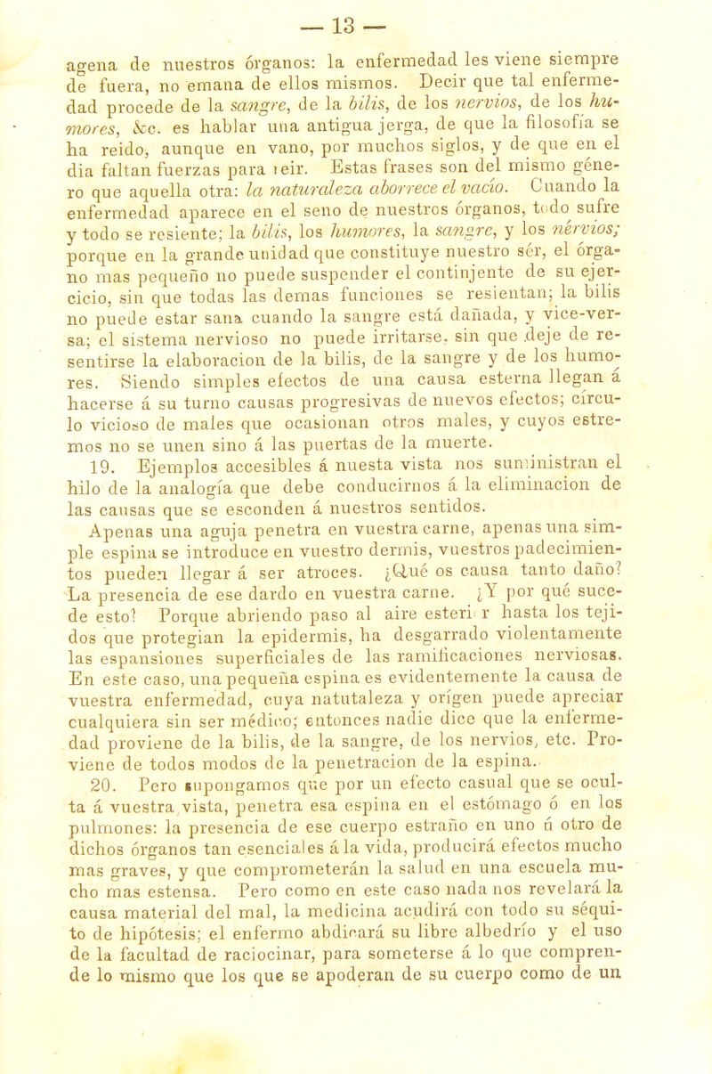 agena de nuestros órganos: la enfermedad les viene siempre de fuera, no emana de ellos mismos. Decir que tal enferme- dad procede de la sangre, de la bilis, de los nervios, de los hu- mores, &o. es hablar una antigua jerga, de que la filosofía se ha reído, aunque en vano, por muchos siglos, y de que en el dia faltan fuerzas para reir. Estas frases son del mismo géne- ro que aquella otra: la naturaleza aborrece el vacío. Cuando la enfermedad aparece en el seno de nuestros órganos, todo sufre y todo se resiente; la bilis, los humores, la sangre, y los nervios; porque en la grande unidad que constituye nuestro sér, el órga- no mas pequeño no puede suspender el continjente de su ejer- cicio, sin que todas las demás funciones se resientan; la bilis no puede estar sana cuando la sangre está dañada, y yice-ver- sa; el sistema nervioso no puede irritarse, sin que deje de re- sentirse la elaboración de la bilis, de la sangre y de los humo- res. Siendo simples efectos de una causa esterna llegan á hacerse á su turno causas progresivas de nuevos efectos; círcu- lo vicioso de males que ocasionan otros males, y cuyos estre- ñios no se unen sino á las puertas de la muerte. 19. Ejemplos accesibles á nuesta vista nos suministran el hilo de la analogía que debe conducirnos á la eliminación de las causas que se esconden á nuestros sentidos. Apenas una aguja penetra en vuestra carne, apenas una sim- ple espina se introduce en vuestro dermis, vuestros padecimien- tos pueden llegar á ser atroces. ¿Q,ué os causa tanto daño? La presencia de ese dardo en vuestra carne. ¿Y por qué suce- de esto! Porque abriendo paso al aire estéril r hasta los teji- dos que protegían la epidermis, ha desgarrado violentamente las espansiones superficiales de las ramificaciones nerviosas. En este caso, una pequeña espina es evidentemente la causa de vuestra enfermedad, cuya natutaleza y origen puede apreciar cualquiera sin ser médico; entonces nadie dice que la enferme- dad proviene de la bilis, de la sangre, de los nervios, etc. Pro- viene de todos modos de la penetración de la espina. 20. Pero inpongamos que por un efecto casual que se ocul- ta á vuestra,vista, penetra esa espina en el estómago ó en los pulmones: la presencia de ese cuerpo estraño en uno ú otro de dichos órganos tan esenciales á la vida, producirá efectos mucho mas graves, y que comprometerán la salud en una escuela mu- cho mas estensa. Pero como en este caso nádanos revelará la causa material del mal, la medicina acudirá con todo su séqui- to de hipótesis; el enfermo abdicará su libre albedrío y el uso de la facultad de raciocinar, para someterse á lo que compren- de lo mismo que los que se apoderan de su cuerpo como de un
