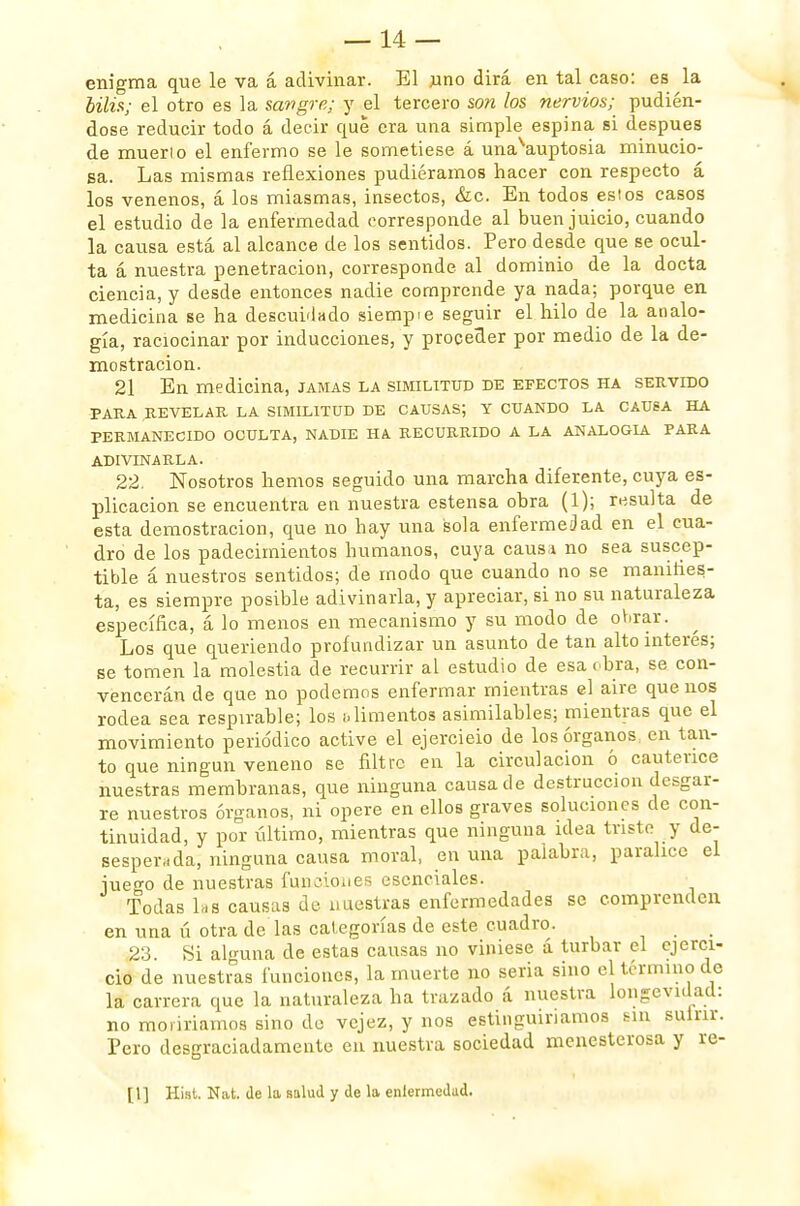 enigma que le va á adivinar. El uno dirá en tal caso: es la bilis; el otro es la sangre; y el tercero son los nervios; pudién- dose reducir todo á decir que era una simple espina si después de muerto el enfermo se le sometiese á unasauptosia minucio- sa. Las mismas reflexiones pudiéramos hacer con respecto á los venenos, á los miasmas, insectos, &c. En todos estos casos el estudio de la enfermedad corresponde al buen juicio, cuando la causa está al alcance de los sentidos. Pero desde que se ocul- ta á nuestra penetración, corresponde al dominio de la docta ciencia, y desde entonces nadie comprende ya nada; porque en medicina se ha desculando siempie seguir el hilo de la analo- gía, raciocinar por inducciones, y proceder por medio de la de- mostración. 21 En medicina, jamas la similitud de efectos ha servido PARA REVELAR LA SIMILITUD DE CAUSAS; Y CUANDO LA CAUSA HA PERMANECIDO OCULTA, NADIE HA RECURRIDO A LA ANALOGIA PARA ADIVINARLA. 22. Nosotros hemos seguido una marcha diferente, cuya es- plicacion se encuentra en nuestra estensa obra (1); resulta de esta demostración, que no hay una sola enfermedad en el cua- dro de los padecimientos humanos, cuya caus* no sea suscep- tible á nuestros sentidos; de modo que cuando no se manifies- ta, es siempre posible adivinarla, y apreciar, si no su naturaleza específica, á lo menos en mecanismo y su modo de obrar. Los que queriendo profundizar un asunto de tan alto interés; se tomen la molestia de recurrir al estudio de esa obra, se con- vencerán de que no podemos enfermar mientras el aire que nos rodea sea respirable; los alimentos asimilables; mientras que el movimiento periódico active el ejercieio de los órganos, en tan- to que ningún veneno se filtre en la circulación ó cauterice nuestras membranas, que ninguna causa de destrucción desgar- re nuestros órganos, ni opere en ellos graves soluciones de con- tinuidad, y por último, mientras que ninguna idea triste y de- sesperada, ninguna causa moral, en una palabra, paralice el juego de nuestras funciones esenciales. Todas las causas de nuestras enfermedades se comprenden en una ú otra de las categorías de este cuadro. 23. Si alguna de estas causas no viniese á turbar el ejerci- cio de nuestras funciones, la muerte no seria sino el término de la carrera que la naturaleza ha trazado á nuestra longevidad: no moriríamos sino de vejez, y nos estinguinamos sin sulnr. Pero desgraciadamente en nuestra sociedad menesterosa y re- [1] Hist. Nat. de la salud y de la enfermedad.