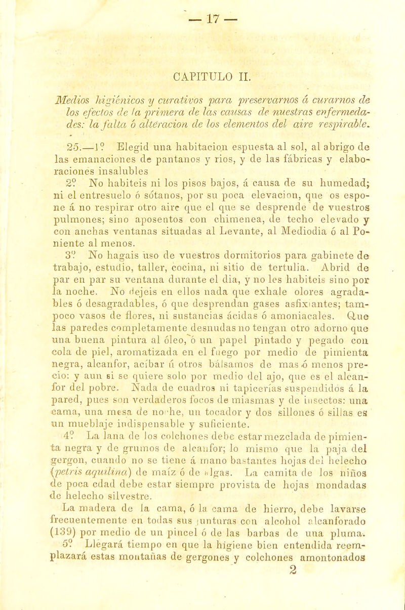 CAPITULO II. Medios higiénicos y curativos para preservarnos á curarnos de los efectos de la primera de las causas de nuestras enfermeda- des: la falta b alteración de los elementos del aire respirable. 25.—1? Elegid una habitación espuesta al sol, al abrigo de las emanaciones de pantanos y rios, y de las fábricas y elabo- raciones insabibles 2? No habitéis ni los pisos bajos, á causa de su humedad; ni el entresuelo ó sótanos, por su poca elevación, que os espo- ne á no respirar otro aire cpie el que se desprende de vuestros pulmones; sino aposentos con chimenea, de techo elevado y con anchas ventanas situadas al Levante, al Mediodia ó al Po- niente al menos. 3? No hagáis uso de vuestros dormitorios para gabinete de trabajo, estudio, taller, cocina, ni sitio de tertulia. Abrid de par en par su ventana durante el dia, y no les habitéis sino por la noche. No rlejeis en ellos nada que exhale olores agrada- bles ó desagradables, ó que desprendan gases asfixiantes; tam- poco vasos de flores, ni sustancias acidas ó amoniacales. Glue las paredes completamente desnudas no tengan otro adorno que una buena pintura al óleo,~ó un papel pintado y pegado con cola de piel, aromatizada en el fuego por medio de pimienta negra, alcanfor, acíbar ú otros bálsamos de mas .ó menos pre- cio: y aun si se quiere solo por medio del ajo, que es el alcan- for del pobre. Nada de cuadros ni tapicerías suspendidos á la pared, pues son verdaderos focos de miasmas y de insectos: una cama, una mesa de noche, un tocador y dos sillones ó sillas es un mueblaje indispensable y suficiente. 4? La lana de los colchones debe estar mezclada de pimien- ta negra y de grumos de alcanfor; lo mismo que la paja del gergon, cuando no se tiene á mano bastantes hojas del helécho {petris aquilina) de maízó de higas. La camita de los niños de poca edad debe estar siempre provista de hojas mondadas de helécho silvestre. La madera de la cama, ó la cama de hierro, debe lavarse frecuentemente en todas sus ; un turas cen alcohol alcanforado (139) por medio de un pincel ó de las barbas de una pluma. 5? Llegará tiempo en que la higiene bien entendida reem- plazará estas montañas de gergones y colchones amontonados 2