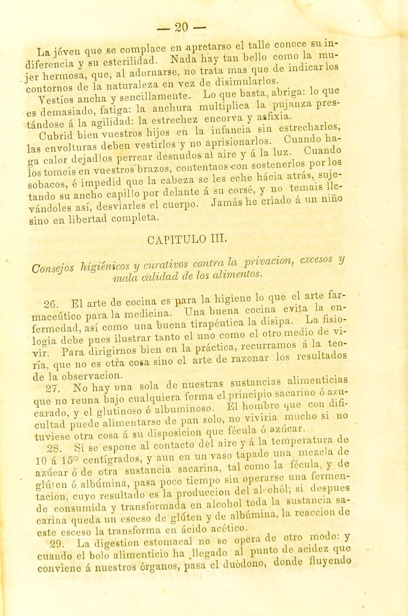 La ióven que se complace en apretarse el talle conoce suin- diferencla vTu esterilidad. Nada hay tan bello como la mu- her^slque, al adornarse, no trata mas quede macarlos J I = aI U naturaleza en vez de disimularlos. COVeTo anct yfeSLente. Lo que basta, abriga: lo que es demasiado, faSga: la anchura multiplica la pujanza pres- ándose á la anilidad: la estrechez encorva y asfixia Cubrid bienDvuestros hijos en la infancia sur estrecharlos las envolturas deben vestirlos y no aprisiona^ «ra calor dejadlos perrear desnudóla! aire y a la luz. ^™ü0 fos ornéis L vuesíros brazos contentaos«on sostenerlo^porlos chicos é impedid que la cabeza se les eche hacia atias, suje £d?£.X capiflopor delante á su corsé;TJ^J^¡ vándoles así, desviarles el cuerpo. Jamas he cnado a un Bino en libertad completa. CAriTULO III. Consejos higiénicos y curativos contra ía privación, excesos y consejos g ^ ^ ^ aUmmtQS, 26. El arte de cocina es para la higiene lo que el arte far- macéutico para la medicina. Una buena cocina evita la e i fermedad, así como una buena tirapeutica la dupa. J>*£™_ logia debe pues ilustrar tanto el uno como el oüo medl° deJ¿_ vir Para dirigimos bien en la práctica, recurramos a la teo- S que o es otra cosa sino el arte de razonar los resultados -ir^Tw na sola de nuestras sustancias alimenticias cmño reúna bajo cualquiera forma el principio sacarino o a u- ?arado veí glutinoso ó albuminoso. El hombre que con difi- :Xd'pyuedegalimentar3e de pan solo, no viviría^ mucho si no tuviese otra cosa á su disposición que fécula o ¿ 28 Si se espone al contacto del aire y a la temperatura ae loT150 Atigrados, y aun en un vaso tapado una mezcla j. azúcar ó de otra sustancia sacarina, tal con o la iécula,y üe ' glú-en ó albúmina, pasa poco tiempo sin operarse una un tacion, cuyo resultado es la producción de al.o,ol, si depues de consumida y transformada en alcohol toda la sustancia sa carina queda un csceso de gluten y de albúmina, la reacción de este csceso la transforma en ácido acético. 29. La digestión estomacal no se opera de oüo modo, y cuando el bolo alimenticio ha .llegado al punto de acidez que conviene á nuestros órganos, pasa el duódono, donde fluyendo