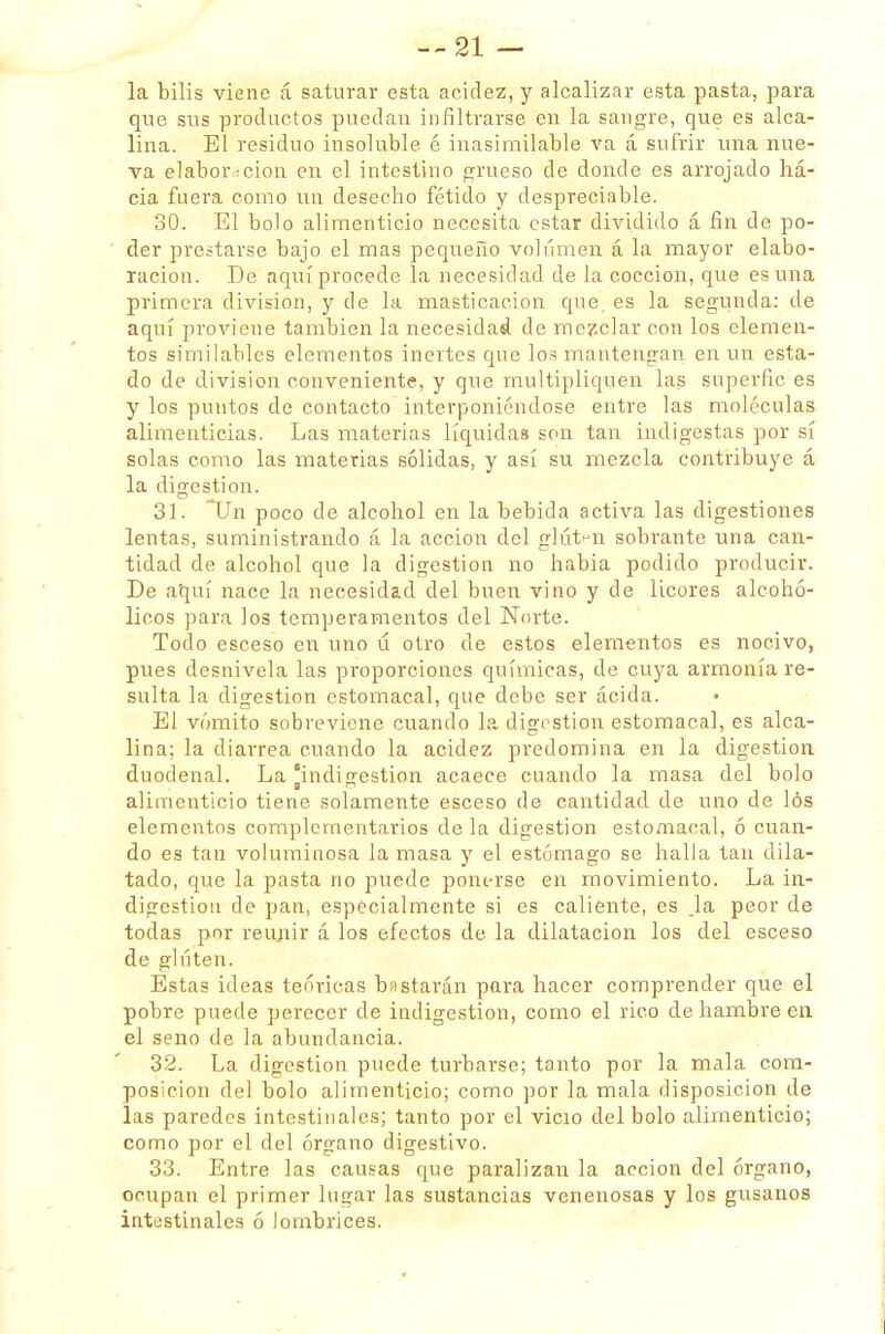 --21 — la bilis viene á saturar esta acidez, y alcalizar esta pasta, para que sus productos puedan infiltrarse en la sangre, que es alca- lina. El residuo insoluole é inasimilable va á sufrir una nue- va elaborrcion en el intestino grueso de donde es arrojado ha- cia fuera como un desecho fétido y despreciable. 30. El bolo alimenticio necesita estar dividido á fin de po- der prestarse bajo el mas pequeño volumen á la mayor elabo- ración. De aquí procede la necesidad de la cocción, que es una primera división, y de la masticación que es la segunda: de aquí proviene también la necesidad de mezclar con los elemen- tos similables elementos inertes que los mantengan en un esta- do de división conveniente, y que multipliquen las superfic es y los puntos de contacto interponiéndose entre las moléculas alimenticias. Las materias líquidas son tan indigestas por sí solas como las materias sólidas, y así su mezcla contribuye á la digestión. 31. Un poco de alcohol en la bebida activa las digestiones lentas, suministrando á la acción del gluten sobrante una can- tidad de alcohol que la digestión no habia podido producir. De aquí nace la necesidad del buen vino y de licores alcohó- licos para los temperamentos del Norte. Todo esceso en uno d otro de estos elementos es nocivo, pues desnivela las proporciones químicas, de cuya armonía re- sulta la digestión estomacal, que debe ser acida. El vómito sobreviene cuando la digestión estomacal, es alca- lina; la diarrea cuando la acidez predomina en la digestión duodenal. La indigestión acaece cuando la masa del bolo alimenticio tiene solamente esceso de cantidad de uno de lós elementos complementarios de la digestión estomacal, ó cuan- do es tan voluminosa la masa y el estómago se halla tan dila- tado, que la pasta no puede ponerse en movimiento. La in- digestión de pan, especialmente si es caliente, es Ja peor de todas por reunir á los efectos de la dilatación los del esceso de gluten. Éstas ideas teóricas bastarán para hacer comprender que el pobre puede perecer de indigestión, como el rico de hambre en el seno de la abundancia. 32. La digestión puede turbarse; tanto por la mala com- posición del bolo alimenticio; como por la mala disposición de las paredes intestinales; tanto por el vicio del bolo alimenticio; como por el del órgano digestivo. 33. Entre las causas que paralizan la acción del órgano, ocupan el primer lugar las sustancias venenosas y los gusanos intestinales ó lombrices.