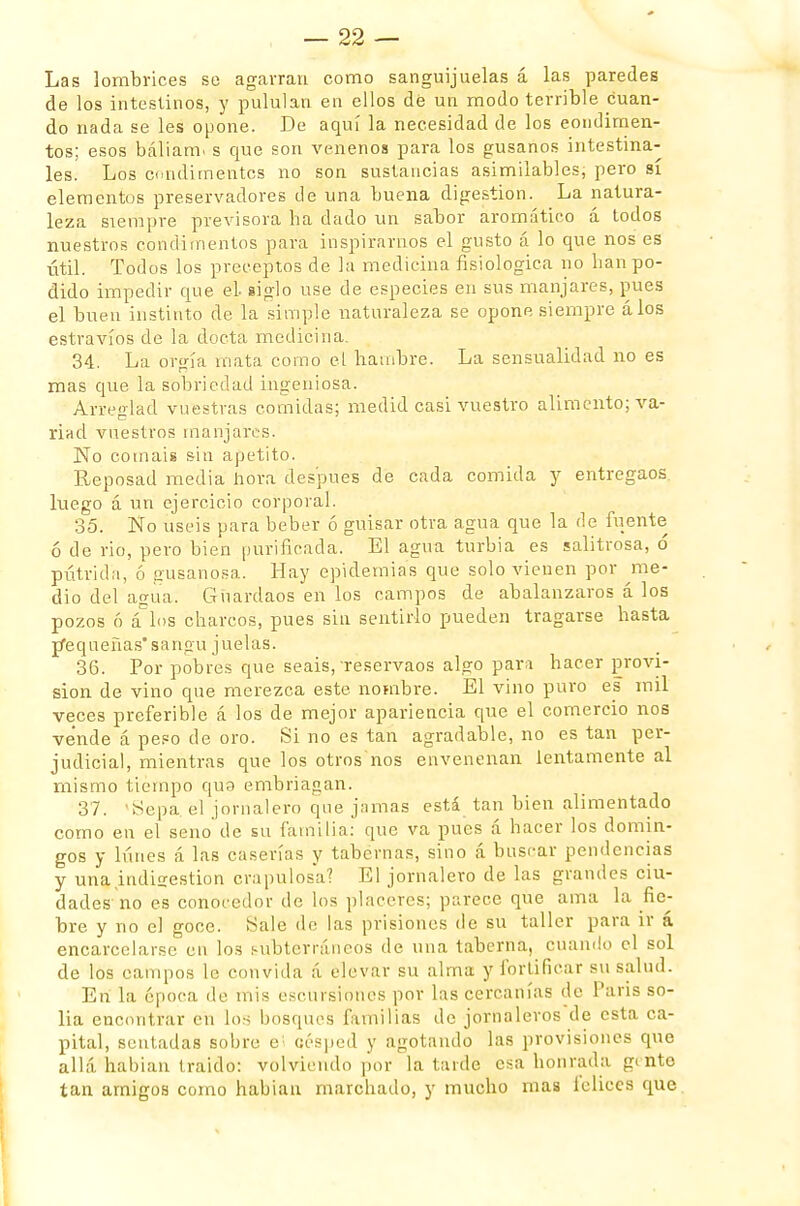 Las lombrices se agarran como sanguijuelas á las paredes de los intestinos, y pululan en ellos dé un modo terrible cuan- do nada se les opone. De aquí la necesidad de los condimen- tos; esos báliarm s que son venenos para los gusanos intestina- les. Los condimentes no son sustancias asimilables, pero sí elementos preservadores de una buena digestión. La natura- leza siempre previsora ha dado un sabor aromático á todos nuestros condimentos para inspirarnos el gusto á lo que nos es útil. Todos los preceptos de la medicina fisiológica no han po- dido impedir que el siglo use de especies en sus manjares, pues el buen instinto de la simple naturaleza se opone siempre álos estravíos de la docta medicina, 34. La orgía mata como el hambre. La sensualidad no es mas que la sobriedad ingeniosa. Arreglad vuestras comidas; medid casi vuestro alimento; va- riad vuestros manjares. No comáis sin apetito. Reposad media hora después de cada comida y entregaos luego á un ejercicio corporal. 35. No uséis para beber ó guisar otra agua que la de fuente ó de rio, pero bien purificada. El agua turbia es salitrosa, ó pútrida, ó gusanosa. Hay epidemias que solo vienen por me- dio del agua. Guardaos en los campos de abalanzaros á los pozos ó á los charcos, pues sin sentirlo pueden tragarse hasta jfequeñas' sangu juelas. 36. Por pobres que seáis, reservaos algo para hacer provi- sión de vino que merezca este nombre. El vino puro es mil veces preferible á los de mejor apariencia que el comercio nos vende á peso de oro. Si no es tan agradable, no es tan per- judicial, mientras que los oíros nos envenenan lentamente al mismo tiempo quo embriagan. 37. 'Sepa, el jornalero que jamas está tan bien alimentado como en el seno de su familia: que va pues á hacer los domin- gos y lunes á las caserías y tabernas, sino á buscar pendencias y una indigestión crapulosa? El jornalero de las grandes ciu- dades'no es conocedor de los placeres; parece que ama la fie- bre y no el goce. Sale de las prisiones de su taller para ir á encarcelarse en los subterráneos de una taberna, cuando el sol de los campos lo convida á elevar su alma y fortificar su salud. En la época de mis escursiones por las cercanías de París so- lia encontrar cu los bosques familias de jornaleros de esta ca- pital, sentadas sobre e césped y agotando las provisiones que allá habían traido: volviendo por la larde esa honrada gente tan amigos como habiau marchado, y mucho mas lelices que