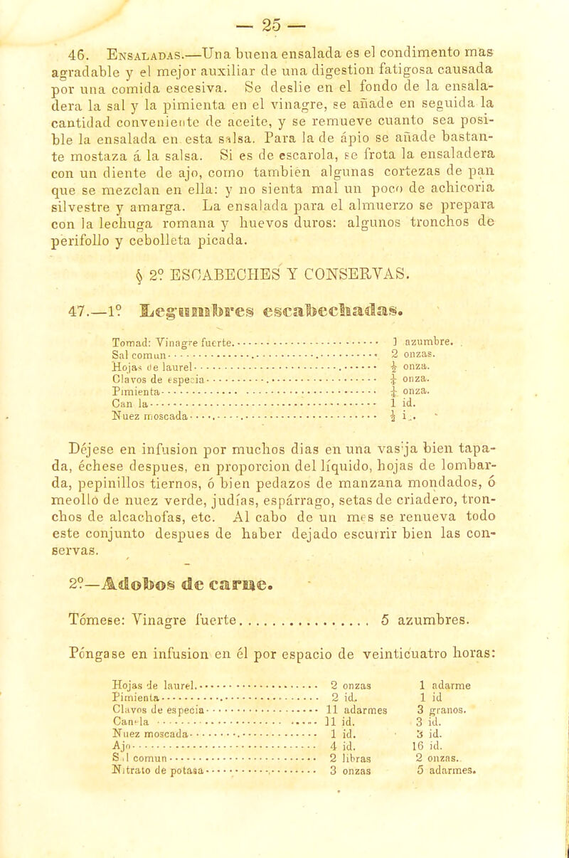 46. Ensaladas.—Una buena ensalada es el condimento mas agradable y el mejor auxiliar de una digestión fatigosa causada por una comida escesiva. Se deslié en el fondo de la ensala- dera la sal y la pimienta en el vinagre, se añade en seguida la cantidad conveniente de aceite, y se remueve cuanto sea posi- ble la ensalada en esta salsa. Para la de apio se añade bastan- te mostaza á la salsa. Si es de escarola, se frota la ensaladera con un diente de ajo, como también algunas cortezas de pan que se mezclan en ella: y no sienta mal un poco de achicoria silvestre y amarga. La ensalada para el almuerzo se prepara con la lechuga romana y huevos duros: algunos tronchos de perifollo y cebolleta picada. § 2? ESCABECHES Y CONSERVAS. 47. —i? liegisnatores escatoecltaclas. Tomad: Vinagre fuerte. 1 azumbre. . Sal común 2 onzas. Hojas de laurel i onza. Clavos de especia ¿onza. Pimienta • ¿ onza. Can la 1 id. Nuez moscada- ^ i,. Déjese en infusión por muchos días en una vas;ja bien tapa- da, échese después, en proporción del líquido, hojas de lombar- da, pepinillos tiernos, ó bien pedazos de manzana mondados, ó meollo de nuez verde, judías, espárrago, setas de criadero, tron- chos de alcachofas, etc. Al cabo de un mes se renueva todo este conjunto después de haber dejado escurrir bien las con- servas. 2°—Adobos de carne. Tómese: Vinagre fuerte 5 azumbres. Póngase en infusión en él por espacio de veinticuatro horas: Hojas de laurel. Pimienta Clavos de especia Canela Nuez moscada Ajo S 11 común Nitrato de potasa 2 onzas 1 adarme 2 id. 1 id 11 adarmes 3 granos. n ¡d. 3 id. 1 id. 3 id. 4 id. 16 id. 2 libras 2 onzas.- 3 onzas 5 adarmes.