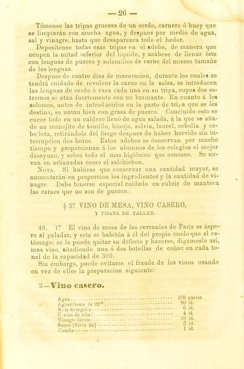 Tómense las tripas gruesas de un cerdo, carnero ó buey que se limpiarán con mucha agua, y después por medio de agua, sal y vinagre, hasta que desaparezca todo el hedor. Deposítensé todas esas tripas en el adobo, de manera que ocupen la mitad inferior del líquido, y acábese de llenar éste con lenguas de puerco y solomillos de carne del mismo tamaño de las lenguas. Después de cuatro dias de maceracion, durante los cuales se tendrá cnidado de revolver la carne en la salsa, se introducen las lenguas de cerdo ó vaca cada una en su tripa, cuyos dos es- treñios se atan fuertemente con un bramante. En cuanto á los solomos, antes de introducirlos en la parte de tripa que se les destín;), se untan bien con grasa de puerco. Concluido esto se cuece todo en un caldero lleno de agua salada, á la que se aña- de un manojito de tomillo, hinojo, salvia, laurel, cebolla y ce- bolleta, retirándolo del fuego después de haber hervido sin in- terrupción dos horas. Estos adobos se conservan por mucho tiempo y proporcionan á los alumnos de los colegios el mejor desayuno, y sobre todo el mas higiénico que conozco. Se sir- ven en arbanadas como el salchichón. Nota. Si hubiese que conservar una cantidad mayor, se aumentarán en proporción los ingredientes y la cantidad de vi- nagre. Debe tenerse especial cuidado en cubrir de manteca las carnes que no son de puerco. § 3? VINO DE MESA, VINO CASERO, y TISANA DE TALLER. 48. 1? El vino de mesa de las cercanías de Paris es áspe- ro al paladar, y este se habitúa á él del propio modo que el es- tómago: se le puede quitar su defecto y hacerse, digámoslo así, mas vino, añadiendo una ó dos botellas de coñac en cada to- nel de la capacidad de 300. Sin embargo, puede evitarse el fraude de los vinos usando en vez de ellos la preparación siguiente: 2—Viaao casero. Agua. Aguardiente Je 'J2°. K.i, iz di- regal z G niza de leña¡ vinagre fuerte Saúco [flores deJ - - - - Canela • ICO rartej 80 id. 6 ¡d. 4 id. 10 id. 5 id. 1 id.