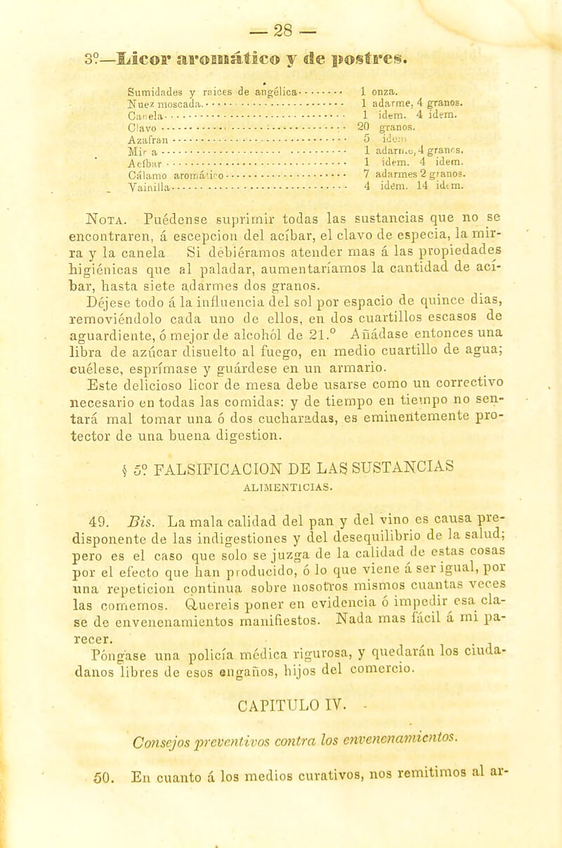 3?—Ucoi* aromaitico y ele postres. Sumidades y mices de angélica 1 onza. Nuez moscada. 1 adarme, 4 granos. Canela 1 ídem. 4 idem. Clavo : 20 granos. Azafrán 5 idem Mir a 1 adarn.e, 4 granos. .Acíbar 1 idem. 4 idem. Cálamo aromático 7 adarmes 2 granos. Vainilla 4 idem. 14 id*m. Nota. Puédense suprimir todas las sustancias que no se encontraren, á escepcion del acíbar, el clavo de especia, la mir- ra y la canela Si debiéramos atender mas á las propiedades higiénicas que al paladar, aumentaríamos la cantidad de ací- bar, hasta siete adarmes dos granos. Déjese todo á la influencia del sol por espacio de quince dias, removiéndolo cada uno de ellos, en dos cuartillos escasos de aguardiente, ó meior de alcohol de 21.° Añádase entonces una libra de azúcar disuelto al fuego, en medio cuartillo de agua; cuélese, esprímase y guárdese en un armario. Este delicioso licor de mesa debe usarse como un correctivo necesario en todas las comidas: y de tiempo en tiempo no sen- tará mal tomar una ó dos cucharadas, es eminentemente pro- tector de una buena digestión. § 5? FALSIFICACION DE LAS SUSTANCIAS ALIMENTICIAS. 49. Bis. La mala calidad del pan y del vino es causa pre- disponente de las indigestiones y del desequilibrio de la salud; pero es el caso que solo se juzga de la calidad de estas cosas por el efecto que han producido, ó lo que viene á ser igual, por una repetición continua sobre nosotros mismos cuantas veces las comemos. Gluereis poner en evidencia ó impedir esa cla- se de envenenamientos manifiestos. Nada mas fácil á mi pa- recer. Póngase una policía médica rigurosa, y quedarán los ciuda- danos libres de esos engaños, hijos del comercio. CAPITULO IV. - Consejos preventivos contra los envenenamientos. 50. En cuanto á los medios curativos, nos remitimos al ar-