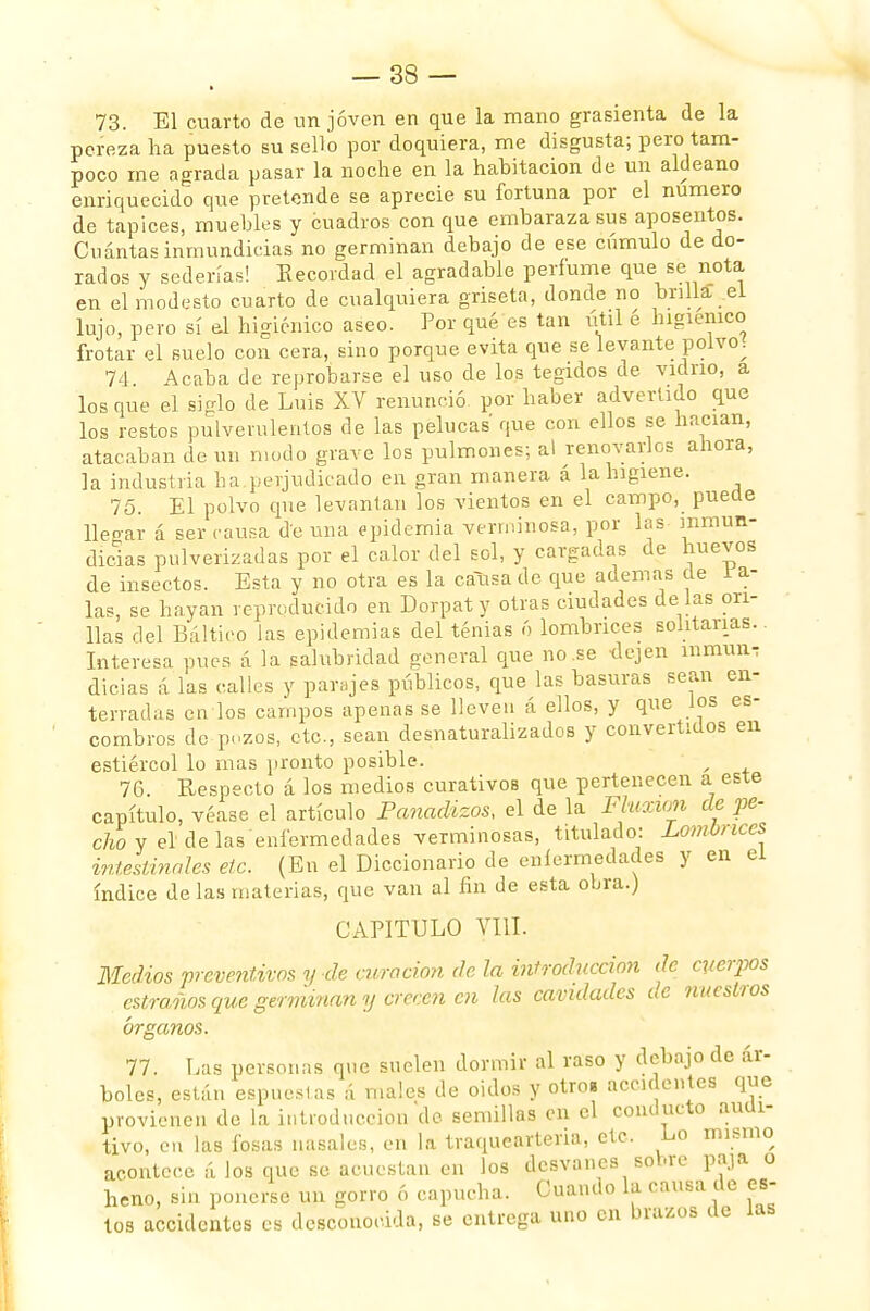 73. El cuarto de un joven en que la mano grasienta de la pereza lia puesto su sello por doquiera, me disgusta; pero tam- poco me agrada pasar la noche en la habitación de un aldeano enriquecido que pretende se aprecie su fortuna por el numero de tapices, muebles y cuadros con que embaraza sus aposentos. Cuántas inmundicias no germinan debajo de ese cúmulo de do- rados y sederías! Recordad el agradable perfume que se nota en el modesto cuarto de cualquiera griseta, donde no brilla el lujo, pero sí el higiénico aseo. Por qué es tan útil é higiénico frotar el suelo con cera, sino porque evita que se levante polvo. 74 Acaba de reprobarse el uso de los tegidos de vidrio, a los que el siglo de Luis XV renunció por haber advertido que los restos pulverulentos de las pelucas que con ellos se hacían, atacaban de un modo grave los pulmones; al renovarles ahora, la industria ha.perjudicado en gran manera á la higiene. 75. El polvo que levantan los vientos en el campo, puede llegar á ser causa de una epidemia verminosa, por las inmun- dicias pulverizadas por el calor del sol, y cargadas de huevos de insectos. Esta y no otra es la causa de que ademas de 1 a- las, se hayan reproducido en Dorpaty otras ciudades dé las ori- llas del Báltico las epidemias del tenias ó lombrices solitarias. Interesa pues á la salubridad general que no .se dejen inmune dicias á las calles y parajes públicos, que las basuras sean en- terradas en los campos apenas se lleven á ellos, y que los es- combros do pozos, etc., sean desnaturalizados y convertidos en estiércol lo mas pronto posible. f 76. Respecto á los medios curativos que pertenecen a este capítulo, véase el artículo Panadizos, el de la Fluxum de pe- cho y el de las enfermedades verminosas, titulado: Lombrices intestinales de. (En el Diccionario de enfermedades y en ei índice de las materias, que van al fin de esta obra.) CAPITULO VIH. Medios preventivos y de curación de la introducción de cuerpos estraños que germinan y crecen cu las cavidades de nuestros órganos. 77. Las personas que suelen dormir al raso y debajo de ár- boles, están espuelas á males de oidos y otro» accidentes que provienen de la introducción de semillas en el conducto audi- tivo, en las fosas nasales, en la traquearteria, etc. Lo mismo acontece á los que se acuestan en los desvanes sobre paja o heno, sin ponerse un gorro ó capucha. Cuando la causa de es- tos accidentes es desconocida, se entrega uno en brazos de las