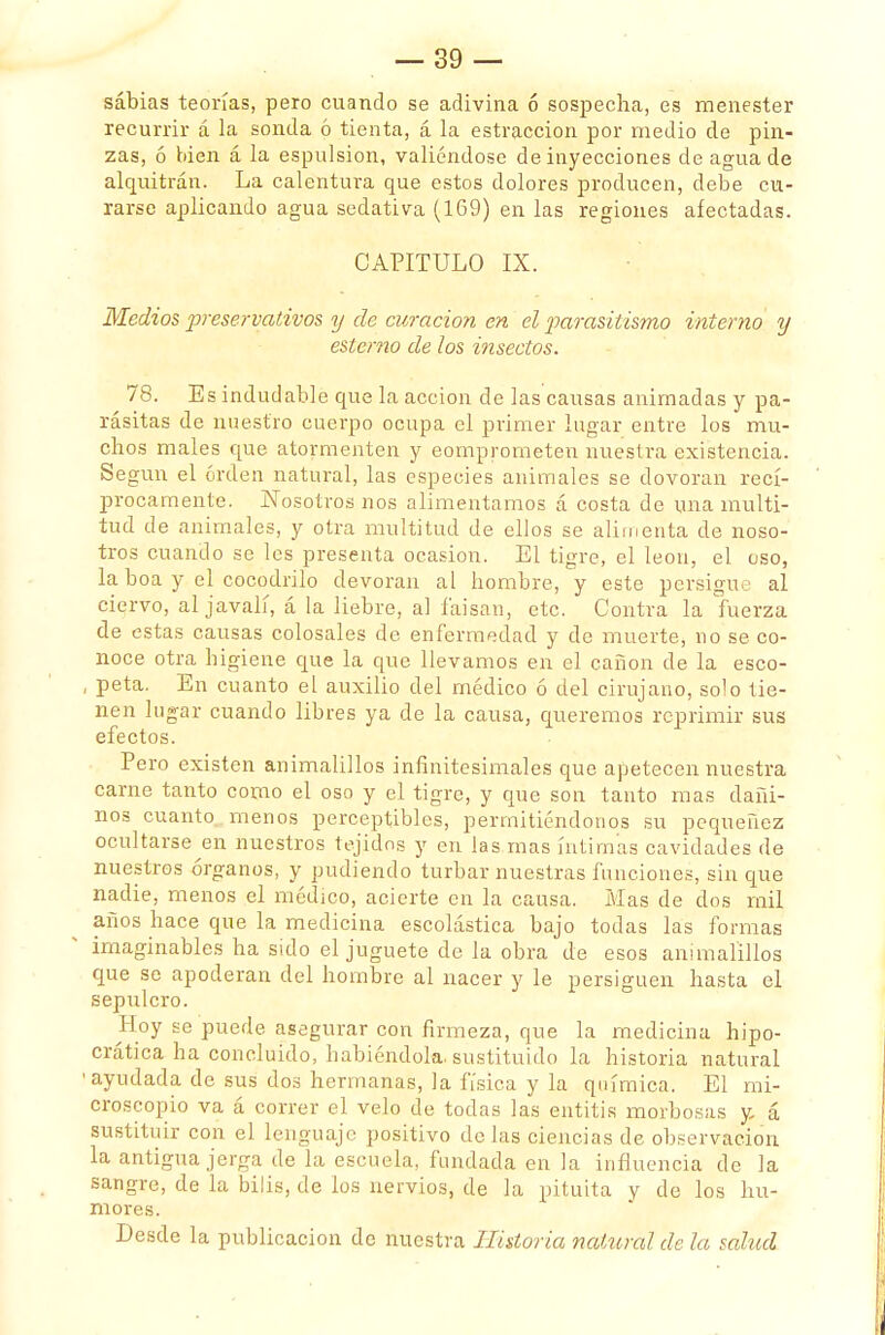 sabias teorías, pero cuando se adivina ó sospecha, es menester recurrir á la sonda ó tienta, á la estraccion por medio de pin- zas, ó bien á la espulsion, valiéndose de inyecciones de agua de alquitrán. La calentura que estos dolores producen, debe cu- rarse aplicando agua sedativa (169) en las regiones afectadas. CAPITULO IX. Medios preservativos y de curación en el -parasitismo interno y estemo de los insectos. 78. Es indudable que la acción de las causas animadas y pa- rásitas de nuestro cuerpo ocupa el primer lugar entre los mu- chos males que atormenten y comprometen nuestra existencia. Según el orden natural, las especies animales se dovoran recí- procamente. Nosotros nos alimentamos á costa de una multi- tud de animales, y otra multitud de ellos se alimenta de noso- tros cuando se les presenta ocasión. El tigre, el león, el eso, la boa y el cocodrilo devoran al hombre, y este persigue al ciervo, al javalí, á la liebre, al faisán, etc. Contra la fuerza de estas causas colosales de enfermedad y de muerte, no se co- noce otra higiene que la que llevamos en el cañón de la esco- , peta. En cuanto el auxilio del médico ó del cirujano, solo tie- nen lugar cuando libres ya de la causa, queremos reprimir sus efectos. Pero existen animalillos infinitesimales que apetecen nuestra carne tanto como el oso y el tigre, y que son tanto mas dañi- nos cuanto menos perceptibles, permitiéndonos su pequenez ocultarse en nuestros tejidos y en las mas íntimas cavidades de nuestros órganos, y pudiendo turbar nuestras funciones, sin que nadie, menos el médico, acierte en la causa. Mas de dos mil años hace que la medicina escolástica bajo todas las formas imaginables ha sido el juguete de la obra de esos animalillos que se apoderan del hombre al nacer y le persiguen hasta el sepulcro. Hoy se puede asegurar con firmeza, que la medicina hipo- crática ha concluido, habiéndola, sustituido la historia natural •ayudada de sus dos hermanas, la física y la química. El mi- croscopio va á correr el velo de todas las entitis morbosas y á sustituir con el lenguaje positivo délas ciencias de observación la antigua jerga de la escuela, fundada en la influencia de la sangre, de la bilis, de los nervios, de la pituita y de los hu- mores. Desde la publicación de nuestra Historia natural de la salud
