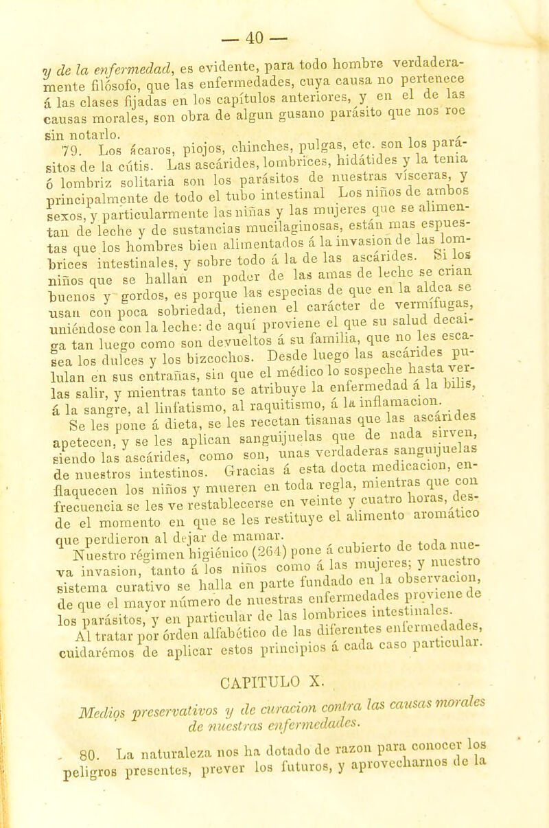 « de la enfermedad, es evidente, para todo hombre verdadera- mente filósofo, que las enfermedades, cuya causa no pertenece á las clases fijadas en los capítulos anteriores, y en el de las causas morales, son obra de algún gusano parásito que nos roe sin notarlo. , , ¿ 79. Los «caros, piojos, chinches, pulgas, etc. son los pará- sitos de la cutis. Las ascárides, lombrices, hidatides y la tenia 6 lombriz solitaria son los parásitos de nuestras visceras y principalmente de todo el tubo intestinal Los niños de ambos sexos, y particularmente las niñas y las mujeres que se alimen- tan de leche y de sustancias mucilaginosas, están mas espues- tas que los hombres bien alimentados á la invasión de las lom- brices intestinales, y sobre todo á la de las ascárides. Si los niños que se hallan en poder de las amas de leche se crian buenos y gordos, es porque las especias de que en la aldea se usan con poca sobriedad, tienen el carácter de vermífuga , uniéndose con la leche: de aquí proviene el que su salud decai- ga tan luego como son devueltos á su familia que no les esca- sea los dulces y los bizcochos. Desde luego las ascárides pu- lulan en sus entrañas, sin que el médico lo sospeche has a ver- las salir, y mientras tanto se atribuye la enfermedad a la bilis, á la sangre, al linfatismo, al raquitismo, a k inflamación. Se les pone á dieta, se les recetan tisanas que las ascárides apetecen, y se les aplican sanguijuelas que de nadaibryen siendo las ascárides, como son, unas verdaderas sanguyuelas de nuestros intestinos. Gracias á esta docta medicación en- flaquecen los niños y mueren en toda regla, mientras que con frecuencia se les ve restablecerse en veinte y cuatro horas,. des- de el momento en que se les restituye el alimento aromático que perdieron al dejar de mamar. _ ^ Nuestro régimen higiénico (264) pone á cubierto de toda nue- va invasion,Dtanto á los niños como á las mujors J me*» sistema curativo se halla en parte fundado en a de que el mayor número de nuestras enfermedades p.ovienede los parásitos, y en particular de las lombrices mtestmales Al tratar por orden alfabético de las diferentes eníerraedades, cuidarémos de aplicar estos principios a cada caso particular. CAPITULO X. . Medios preservativos y de aeración contra las causas morales de nuestras enfermedades. . 80. La naturaleza nos ha dotado de razón para conocer los peligros presentes, prever los futuros, y aprovecharnos de la