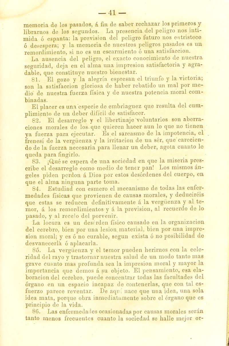 memoria de los pasados, á fin de saber rechazar los primeros y librarnos de los segundos. La presencia del peligro nos inti- mida ó espanta: la previsión del peligro futuro nos entristece ó desespera; y la memoria de nuestros peligros pasados es un remordimiento, si no es un escarmiento ó una satisfacción. La ausencia del peligro, el exacto conocimiento de nuestra seguridad, deja en el alma una impresión satisfactoria y agra- dable, que constituye nuestro bienestar. 81. El gozo y la alegría espresan el triunfo y la victoria; son la satisfacción gloriosa de haber rebatido un mal por me- dio de nuestra fuerza física y de nuestra potencia moral com- binadas. El placer es una especie de embriaguez que resulta del cum- plimiento de un deber difícil de satisfacer. 82. El desarreglo y el libertinaje voluntarios son aberra- ciones morales de los. que quieren hacer aun lo que no tienen ya fuerza para ejecutar. Es el sarcasmo de la impotencia, el frenesí de la vergüenza y la irritación de un sér, que'carecien- do de la fuerza necesaria para llenar un deber, agota cuanto le queda para fingirlo. 83. ¡Qué se espera de una sociedad en que la miseria pres- cribe el desarreglo como medio de tener pan! Los mismos án- geles piden perdón á Dios por estos desórdenes del cuerpo, en que el alma ninguna parte toma. 84. Estudiad con esmero el mecanismo de todas las enfer- medades físicas que provienen de causas morales, y deduciréis que estas se reducen definitivamente á la vergüenza y al te- mor, á los remordimientos y á la previsión, al recuerdo de lo pasado, y al recelo del porvenir. La locura es un desr rden físico causado en la organización del cerebro, bien por una lesión.material, bien poruña impre- sión moral; y es ó no curable, según exista ó no posibilidad de desvanecerla ó aplacarla. 85. La vergüenza y el temor pueden herirnos con la cele- ridad del rayo y trastornar nuestra salud de un modo tanto mas grave cuanto mas profunda sea la impresión moral y mayor la importancia que demos á su objeto. El pensamiento, esa ela- boración del cerebro, puede concentrar todas las facultades del órgano en un espacio incapaz de contenerlas, que con tal es- fuerzo parece reventar. De aquí nace que una idea, una sola idea mata, porque obra inmediatamente sobre el órgano que es principio de la vida. 86. Las enfermedades ocasionadas por causas morales serán tanto menos frecuentes cuanto la sociedad se halle mejor or-