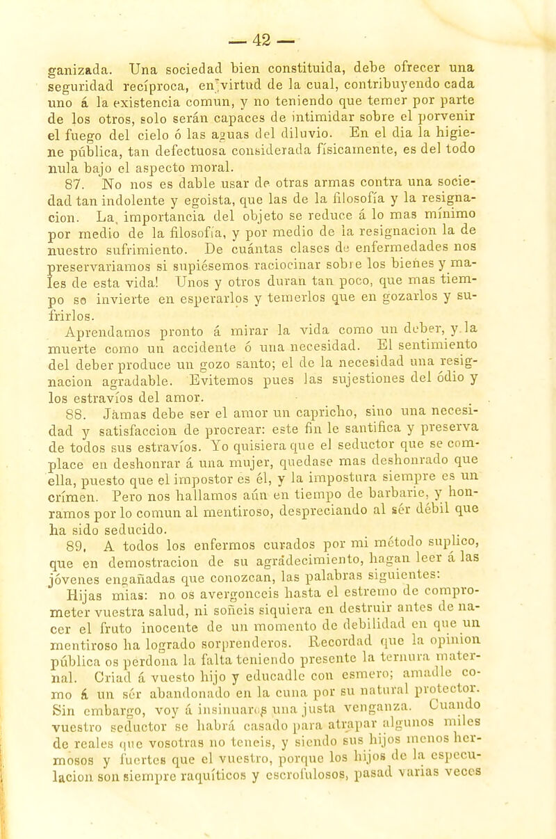 ganizada. Una sociedad bien constituida, debe ofrecer una seguridad recíproca, en'virtud de la cual, contribuyendo cada uno á la existencia común, y no teniendo que temer por parte de los otros, solo serán capaces de intimidar sobre el porvenir el fuego del cielo ó las a?uas del diluvio. En el dia la higie- ne pública, tan defectuosa considerada físicamente, es del todo nula bajo el aspecto moral. 87. No nos es dable usar de otras armas contra una socie- dad tan indolente y egoísta, que las de la filosofía y la resigna- ción. La, importancia del objeto se reduce á lo mas mínimo por medio de la filosofía, y por medio de la resignación la de nuestro sufrimiento. De cuántas clases do enfermedades nos preservaríamos si supiésemos raciocinar sobre los bienes y ma- les de esta vida! Unos y otros duran tan poco, que mas tiem- po so invierte en esperarlos y temerlos que en gozarlos y su- frirlos. Aprendamos pronto á mirar la vida como un deber, y.la muerte como un accidente 6 una necesidad. El sentimiento del deber produce un gozo santo; el de la necesidad una resig- nación agradable. Evitemos pues las sujestiones del odio y los estravíos del amor. 88. Jamas debe ser el amor un capricho, sino una necesi- dad y satisfacción de procrear: este fin le santifica y preserva de todos sus estravíos. Yo quisiera que el seductor que se com- place en deshonrar á una mujer, quedase mas deshonrado que ella, puesto que el impostor es él, y la impostura siempre es un crimen. Pero nos hallamos aún en tiempo de barbarie, y hon- ramos por lo común al mentiroso, despreciando al ser débil que ha sido seducido. 89. A todos los enfermos curados por mi método suplico, que en demostración de su agradecimiento, hagan leer á las jóvenes ensañadas que conozcan, las palabras siguientes: Hijas mias: no os avergonceis hasta el estremo de compro- meter vuestra salud, ni soñéis siquiera en destruir antes de na- cer el fruto inocente de un momento de debilidad en que un mentiroso ha logrado sorprenderos. Recordad que la opinión pública os perdona la falta teniendo presente la ternura mater- nal. Criad á vuesto hijo y educadle con esmero; amadle co- mo á un sér abandonado en la cuna por su natural protector. Sin embargo, voy á insinuaras una justa venganza. Cuando vuestro seductor se habrá casado para atrapar algunos miles de reales que vosotras no tenéis, y siendo sus hijos menos her- mosos y fuertes que el vuestro, porque los hijos de la especu- lación son siempre raquíticos y escrofulosos, pasad \ arias veces