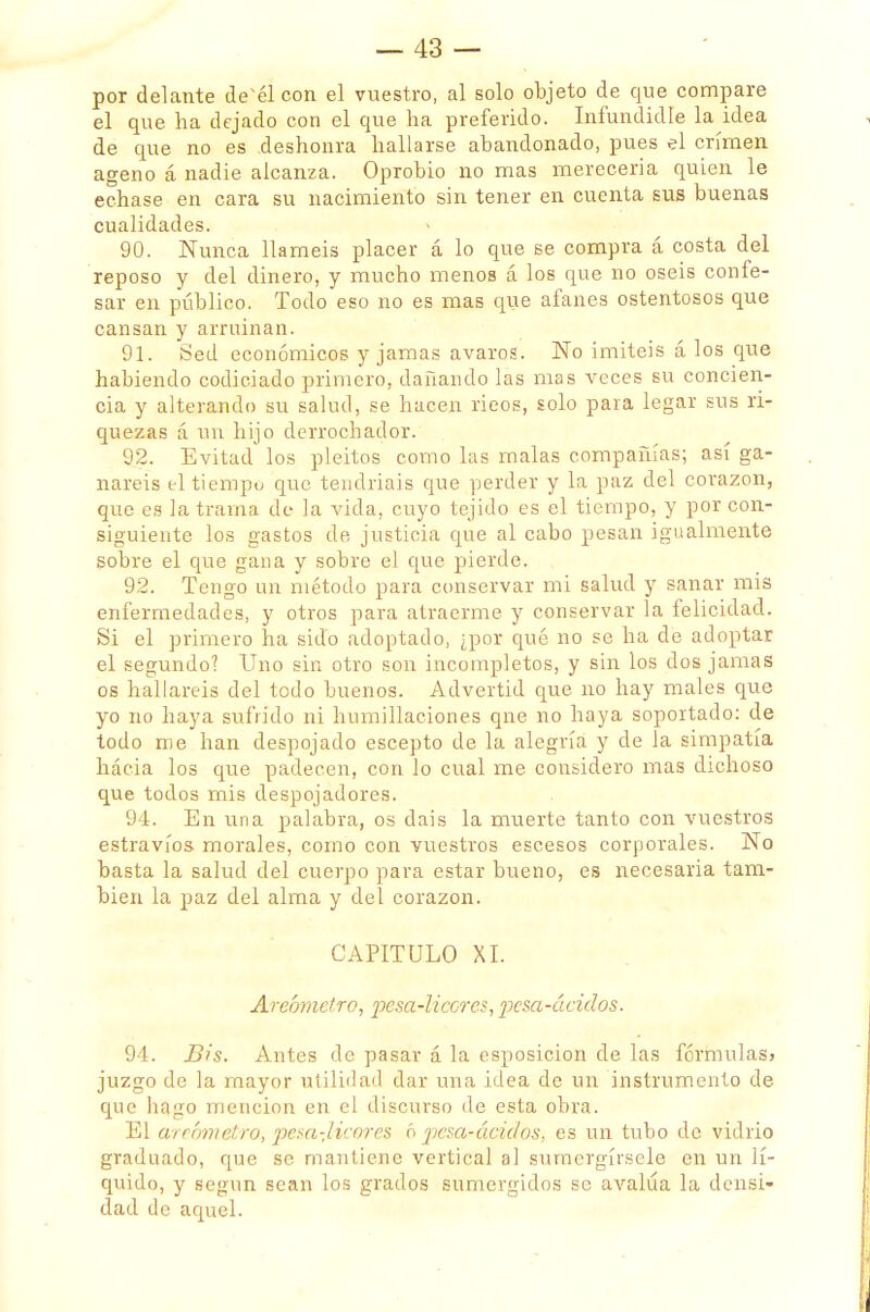 por delante desél con el vuestro, al solo objeto de que compare el que ha dejado con el que ha preferido. Infundidle la idea de que no es deshonra hallarse abandonado, pues el crimen ageno á nadie alcanza. Oprobio no mas merecería quien le echase en cara su nacimiento sin tener en cuenta sus buenas cualidades. 90. Nunca llaméis placer á lo que se compra á costa del reposo y del dinero, y mucho menos á los que no oséis confe- sar en público. Todo eso no es mas que afanes ostentosos que cansan y arruinan. 91. Sed económicos y jamas avaros. No imitéis á los que habiendo codiciado primero, dañando las mas veces su concien- cia y alterando su salud, se hacen ricos, solo para legar sus ri- quezas á un hijo derrochador. 92. Evitad los pleitos como las malas compañías; así ga- nareis ti tiempo que tendríais que perder y la paz del corazón, que es la trama de la vida, cuyo tejido es el tiempo, y por con- siguiente los gastos de justicia que al cabo pesan igualmente sobre el que gana y sobre el que pierde. 92. Tengo un método para conservar mi salud y sanar mis enfermedades, y otros para atraerme y conservar la felicidad. Si el primero ha sido adoptado, ¿por qué no se ha de adoptar el segundo? Uno sin otro son incompletos, y sin los dos jamas os hallareis del todo buenos. Advertid que no hay males que yo no haya sufrido ni humillaciones qne no haya soportado: de todo me han despojado escepto de la alegría y de la simpatía hácia los que padecen, con lo cual me considero mas dichoso que todos mis despojadores. 94. En una palabra, os dais la muerte tanto con vuestros estravíos morales, como con vuestros escesos corporales. No basta la salud del cuerpo para estar bueno, es necesaria tam- bién la paz del alma y del corazón. CAPITULO XI. Areómetro, pesa-licores, pesa-ácidos. 94. Bis. Antes de pasar á la esposicion de las fórmulas» juzgo de la mayor utilidad dar una idea de un instrumento de que hago mención en el discurso de esta obra. El areómetro,'peta-licores ó pcsa-áciüos, es un tubo de vidrio graduado, que se mantiene vertical al sumcrgírsele en un lí- quido, y según sean los grados sumergidos se avalúa la densi- dad de aquel.