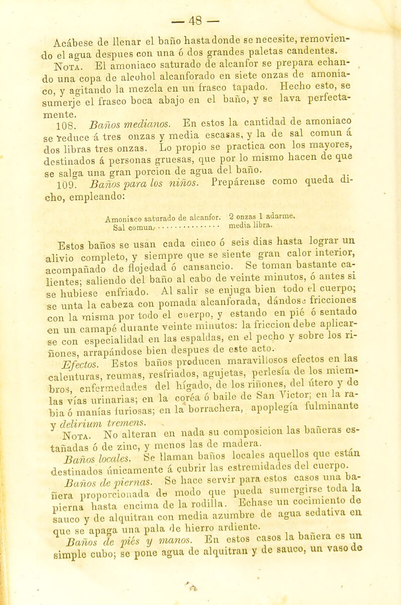 Acábese de llenar el baño hastadonde se necesite, removien- do el agua después con una ó dos grandes paletas candentes. Nota. El amoniaco saturado de alcanfor se prepara echan- do una copa de alcohol alcanforado en siete onzas de amonia- co y agitando la mezcla en un frasco tapado. Hecho esto, se sumerjo el frasco boca abajo en el baño, y se lava perfecta- mente. . 108. Baños medianos. En estos la cantidad de amoniaco se teduce á tres onzas y media escasas, y la de sal común á dos libras tres onzas. Lo propio se practica con los mayores, destinados á personas gruesas, que por lo mismo hacen de que se salga una gran porción de agua del baño. 109. Baños para los niños. Prepárense como queda di- cho, empleando: Amoniaco saturado de alcanfor. 2 onzas 1 adarme. Sal común.- media libra. Estos baños se usan cada cinco ó seis dias hasta lograr un alivio completo, y siempre que se siente gran calor interior, acompañado de flojedad ó cansancio. Se toman bastante ca- lientes; saliendo del baño al cabo de veinte minutos, o antes si se hubiese enfriado. Al salir se enjuga bien todo el cuerpo se unta la cabeza con pomada alcanforada, dándose fricciones con la misma por todo el cuerpo, y estando en pié ó sentado en un camapé durante veinte minutos: la fricción debe aplicar- se con especialidad en las espaldas, en el pecho y sobre los rí- ñones, arrapándose bien después de este acto. Efectos Estos baños producen maravillosos electos en las calenturas, reumas, resfriados, agujetas, perlesía de los miem- bros enfermedades del hígado, de los ríñones del útero y de las vías urinarias; en la coréa ó baile de San Víctor; en la ra- bia ó manías furiosas; en la borrachera, apoplegia fulminante v delirium trcmcns. . . . _ Nota. No alteran en nada su composición las bañeras es- tañadas ó de zinc, y menos las de madera. Baños locales. Se llaman baños locales aquellos que están destinados únicamente á cubrir las estremidades del cuerpo Baños de piernas. Se hace servir para estos casos una ba- ñera proporcionada da modo que pueda sumergirse toda la pierna hasta encima de la rodilla. Echase un cocimiento de saúco y de alquitrán con media azumbre de agua sedativa en. que se apaga una pala de hierro ardiente. ^ Baños de piés y manos. En estos casos la bañera es un simple cubo; se pone agua de alquitrán y de saúco, un vaso de A.