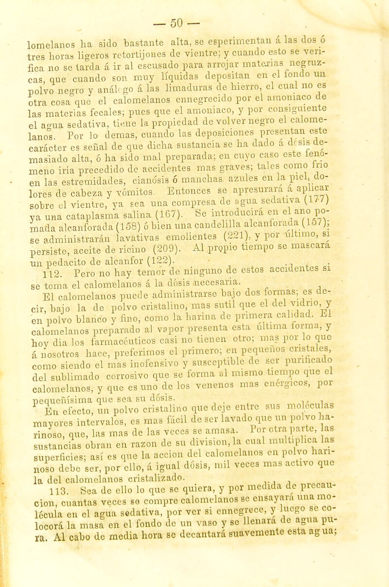 lomelanos lia sido bastante alta, se esperimentau á las dos ó tres horas ligeros retortijones de vientre; y cuando esto se veri- fica no se tarda á ir al escusado para arrojar matarías negruz- cas, que cuando son muy líquidas depositan en el íondo un polvo neoro y análogo á las limaduras de hierro, el cual no es otra cosaDque el calomelanos ennegrecido por el amoniaco de las materias fecales; pues que el amoniaco, y por consiguiente el agua sedativa, tiene la propiedad de volver negro el calome- lano Por lo demás, cuando las deposiciones presentan este carácter es señal de que dicha sustancia se ha dado a drsis de- masiado alta, ó ha sido mal preparada; en cuyo caso este ieno- meno iría precedido de accidentes mas graves; tales como trio en las estremidades, cianosis ó manchas azules en la piel, do- lores de cabeza y vómitos. Entonces se apresurara a aplicar sobre el vientre, ya sea una compresa de agua sedativa ya una cataplasma salina (167). Se introducirá en el ano po- mada alcanforada (158) ó bien una candelilla alcanforada (15/), se administrarán lavativas emolientes (221), y por ultimo, si persiste, aceite de ricino (209). Al .propio tiempo se mascara un pedacito de alcanfor (122). . 112. Pero no hay temor de ninguno de estos accidentes si se toma el calomelanos á la dosis .necesaria. El calomelanos puede administrarse bajo dos formas; es de- cir, bajo la de polvo cristalino, mas sutil que el del vidrio, y en polvo blanco y fino, como la harina de primera calidad. El calomelanos preparado al vapor presenta esta ultima forma, y hov dia los farmacéuticos casi no tienen otro; mas por lo que á nosotros hace, preferimos el primero; en pequeños cristales, como siendo el mas inofensivo y susceptible de ser purificado del sublimado corrosivo que se forma ni mismo tiempo que el calomelanos, y que es.uno_.de los venenos mas enérgicos, por pequeñísima que sea su dosis. 1 En efecto, un polvo cristalino que deje entre sus moléculas mayores intervalos, es mas fácil de ser lavado que un polvo ha- rinoso, que, las mas de las veces se amasa. Por otra parte as sustancias obran en razón de su división,-la cual multiplica las superficies; así es que la acción del calomelanos en polvo hari- noso debe ser, por ello, á igual dosis, mil veces mas activo que la del calomelanos cristalizado. 113. Sea de ello lo que se quiera, y por medida de piecau- cion, cuantas veces so compre calomelanos se ensayara una mo- lécula en el agua sedativa, por ver si ennegrece, y luego se co- locorá la masa en el fondo de un vaso y so llenara de agua pu- ra Al cabo de media hora se decantará suavemente esta agua;