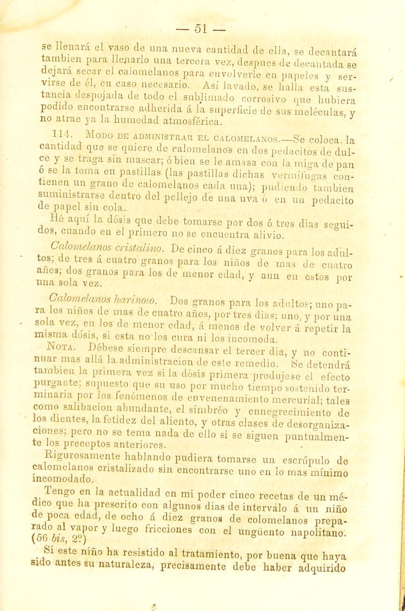 se llenara el vaso de una nueva cantidad de ella, se decantará también para llenarlo una tercera vez, después de decantada se dejara secar el calomelanos para envolverte en papeles v ser- virse de él, en caso necesario. Así lavado, se halla esta sus- tancia despojada de todo el sublimado corrosivo que hubiera podido encontrarse adherida á la superficie de sus meléculas, y no atrae ya la humedad atmosférica. 114. Modo de administrar el calomelanos.—Se coloca la cantidad que se quiere de calomelanos en dos pedacitos de dul- ce y se traga sin mascar; ó bien se le amasa con la mi<ra de pan o se la toma en pastillas (las pastillas dichas vermífugas coa- tienen un grano de calomelanos cada una); pudiendo 'también suministrarse dentro del pellejo de una uva 6 en un pedacito ele papel sin cola. Hé aquí la dosis que debe tomarse por dos ó tres dias seo-ui- dos, cuando en el primero no se encuentra alivio. Calomelanos cristalino. De cinco á diez granos para los adul- tos; de tres á cuatro granos para los niños de mas de cuatro anos; dos granos para los de menor edad, y aun en estos ñor una sola vez. 1 Calomelanos harinoso. Dos granos para los adnltós: uno pa- ra los nmos de mas de cuatro años, por tres dias; uno. y por una sola vez en los de menor edad, á menos de volver á'repetir la misma dosis, si esta noios cura ni los incomoda. Nota. Débese siempre descansar el tercer dia, y no conti- nuar mas alia la administración de este remedio. ¡Se detendrá también la primera vez si la dosis primera produjese el efecto purgante; supuesto que su uso por mucho tiempo sostenido ter- minaría por Jos fenómenos de envenenamiento mercurial- tales como salibacion abundante, el simbréo y ennegrecimiento de los dientes, la fetidez del aliento, y otras clases de desorganiza- ciones; pero no se tema nada de ello si se siguen puntualmen- te los preceptos anteriores. - Rigurosamente hablando pudiera tomarse un escrúpulo de calomelanos cristalizado sin encontrarse uno en lo mas mínimo incomodado. Tengo en la actualidad en mi poder cinco recetas de un mé- dico que ha prescrito con algunos dias de intervalo á un niño de poca edad, de ocho á diez granos de colomelanos prepa- (56°bis 2a°)°r 7 g° frÍCCÍones con el «güento napolitano. Si este niño ha resistido al tratamiento, por buena que haya sido antes su naturaleza, precisamente debe haber adquirido