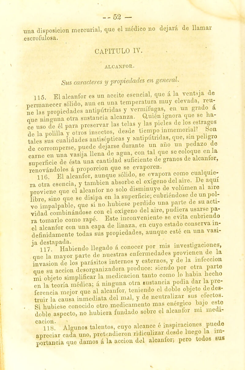 una disposición mercurial, que el médico no dejará de llamar escrofulosa. CAPITULO IV. ALCANFOR. Sus caracteres y propiedades en general. 115 El alcanfor es un aceite esencial, que á la ventaja de permanecer sólido, aun en una temperatura muy elevada, reú- ne las propiedades antipútridas y vermífugas, en un grado a que ninguna otra sustancia alcanza, amén ignora que se ha- ce u o efe él para preservar las telas y las pieles de los estragos de la polilla y otros insectos, desde üempoinmemorial! Son tales sus cualidades antisépticas y antipútridas, que, sin peligro de corromperse, puede dejarse durante un ano un pedazo de carne en una vasija llena de agua, con tal que se coloque en la superficie de ésta una cantidad suficiente de granos de alcanfor, renovándolos á proporción que se evaporen. 116 El alcanfor, aunque sólido, se evapora como cualquie- ra otra esencia, y también absorbe el oxígeno del aire. De aquí proviene que el alcanfor no solo disminuye de volumen al aire Ubre, sino que se disipa en la superficie; cubnéndose de un pol- vo imiU™^ que si no hubiese perdido una parte de su acti- vad combinándose con el oxígeno del aire, pudiera usarse pa- ra tomarlo como rapé. Este inconveniente, se evita cubnendo el alcanfor con una capa de linaza, en cuyo estado conserva in- definidamente todas sus propiedades, aunque este en una vasi- ja ^s7taPaHd^.endo n ad0 á conocer por mis investigaciones, que la mayor parte de nuestras enfermedades P«>™en-^> invasión de los parásitos internos y estemos, y de la infección que su acción desorganizadora produce: siendo por otra parte L objeto simplificar la medicación tanto como lo había hecho en la teoría médica; á ninguna otra sustancia podía dar la pre- ferencia mejor que al alcanfor, teniendo el doble objeto dedes truir la causa inmediata del mal, y de neutralizar sus efectos . Si hubiese conocido otro medicamento mas enérgico bajo este doble aspecto, no hubiera fundado sobre el alcanfor mi medi- ^lís' Algunos talentos, cuyo alcance 6 inspiraciones puede apreciar cada uno, pretendieron ridiculizar desde luego la im- portancia que damos a la acción del alcanfor; pero todos bus