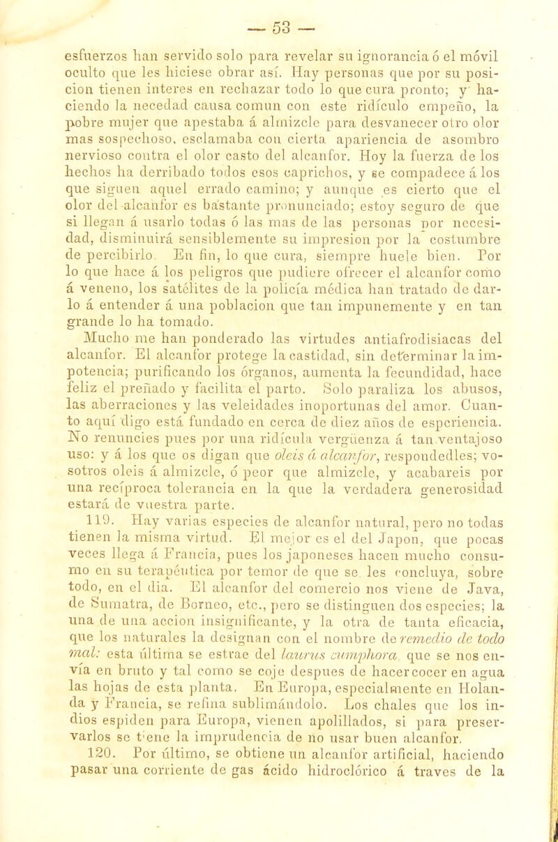 esfuerzos han servido solo para revelar su ignorancia ó el móvil oculto que les hiciese obrar así. Hay personas que por su posi- ción tienen interés en rechazar todo lo que cura pronto; y' ha- ciendo la necedad causa común con este ridículo empeño, la pobre mujer que apestaba á almizcle para desvanecer otro olor mas sospechoso, esclamaba con cierta apariencia de asombro nervioso contra el olor casto del alcanfor. Hoy la fuerza de los hechos ha derribado totlos esos caprichos, y se compadece á los que siguen aquel errado camino; y aunque es cierto que el olor del -alcanfor es bastante pronunciado; estoy seguro de que si llegan á usarlo todas ó las mas de las personas ñor necesi- dad, disminuirá sensiblemente su impresión por la costumbre de percibirlo. En fin, lo que cura, siempre huele bien. Por lo que hace á los peligros que pudiere ofrecer el alcanfor como á veneno, los satélites de la policía médica han tratado de dar- lo á entender á una población que tan impunemente y en tan grande lo ha tomado. Mucho me han ponderado las virtudes antiafrodisiacas del alcanfor. El alcanfor protege la castidad, sin determinar laim- potencia; purificando los órganos, aumenta la fecundidad, hace feliz el preñado y facilita el parto. Solo paraliza los abusos, las aberraciones y las veleidades inoportunas del amor. Cuan- to aquí digo está fundado en cerca de diez años de espcriencia. No renuncies pues por una ridicula vergüenza á tan ventajoso uso: y á los que os digan que olcis á alcanfor, respondedles; vo- sotros oléis á almizcle, ó peor que almizcle, y acabareis por una recíproca tolerancia en la que la verdadera generosidad estará de vuestra parte. 119. Hay varias especies de alcanfor natural, pero no todas tienen la misma virtud. El mejor es el del Japón, que pocas veces llega á Francia, pues los japoneses hacen mucho consu- mo en su terapéutica por temor de que se les concluya, sobre todo, en el dia. El alcanfor del comercio nos viene de Java, de Sumatra, de Borneo, etc., pero se distinguen dos especies; la una de una acción insignificante, y la otra de tanta eficacia, que los naturales la designan con el nombre deremedio de iodo mal: esta última se estrae del laurus curriphora, que se nos en- vía en bruto y tal como se cojo después de hacer cocer en agua las hojas de esta planta, En Europa, especialmente en Holan- da y Francia, se refina sublimándolo. Los chales que los in- dios espiden para Europa, vienen apolillados, si para preser- varlos se t;ene la imprudencia de no usar buen alcanfor. 120. Por íntimo, se obtiene un alcanfor artificial, haciendo pasar una corriente de gas ácido hidroclórico á través de la
