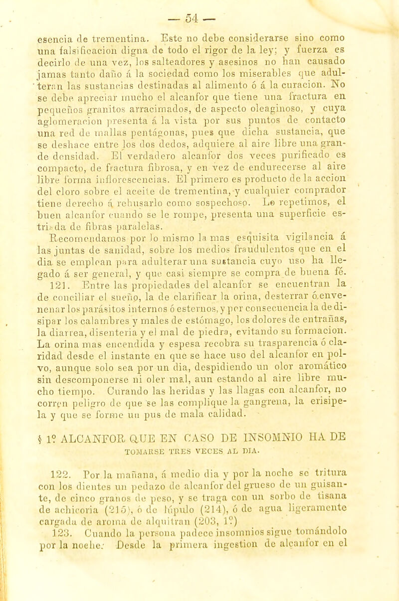 esencia de trementina. Este no debe considerarse sino corno una falsificación digna de todo el rigor de la ley; y fuerza es decirlo de una vez, los salteadores y asesinos no han causado jamas tanto daño á la sociedad como los miserables que adul- teran las sustancias destinadas al alimento ó á la curación. No se debe, apreciar mucho el alcanfor que tiene una fractura en pequeños granitos arracimados, de aspecto oleaginoso, y cuya aglomeración presenta á la vista por sus puntos de contacto una red de mallas pentágonas, pues que dicha sustancia, que se deshace entre los dos dedos, adquiere al aire libre una gran- de densidad. El verdadero alcanfor dos veces purificado es compacto, de fractura fibrosa, y en vez de endurecerse al aire libre forma inflorescencias. El primero es producto de la acción del cloro sobre el aceite de trementina,-y cualquier comprador tiene derecho á rehusarlo como sospechoso. Lo repetimos, el buen alcanfor cuando se le rompe, presenta una superficie es- triada de fibras paralelas. Recomendamos por lo mismo lamas esquisita vigilancia á las juntas de sanidad, sobre los medios fraudulentos que en el dia se emplean para adulterar una sustancia cuyo uso ha lle- gado á ser general, y que casi siempre se compra de buena fé. 121. Entre las propiedades del alcanfor se encuentran la . de conciliar el sueño, la de clarificar la orina, desterrar ¿¡.enve- nenar los parásitos internos ó estemos, y per consecuencia la de di- sipar los calambres y males de estómago, los dolores de entrañas, la diarrea, disenteria y el mal de piedra, evitando su formación. La orina mas encendida y espesa recobra su trasparencia ó cla- ridad desde el instante en que se hace uso del alcanfor en pol- vo, aunque solo sea por un dia, despidiendo un olor aromático sin descomponerse ni oler mal, aun estando al aire libre mu- cho tiempo. Curando las heridas y las llagas con alcanfor, no corren peligro de que se las complique la gangrena, la erisipe- la y que se forme un pus de mala calidad. $ 1? ALCANFOR QJJE EN CASO DE INSOMNIO HA DE TOMARSE TRES VECES AL DIA. 122. Por la mañana, á medio dia y por la noche se tritura con los dientes un pedazo de alcanfor del grueso de un guisan- te, de cinco granos de peso, y se traga con un sorbo de tisana de achicoria (215), ó de lúpulo (214), ó de agua ligeramente cargada de aroma de alquitrán (203, 1?) 123. Cuando la persona padece insomnios sigue tomándolo por la noche: Desde la primera ingestión de alcanfor en el