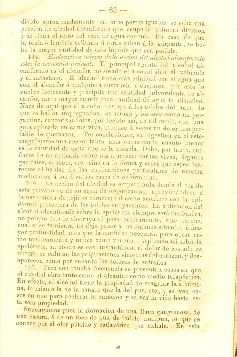 divide aproximadamente en once partes iguales: se echa una porción de a'cohol alcanforado que ocupe la primera división, y se llena el resto del vaso de agua común.- En caso, de que la tenia 6 lombriz solitaria ú otras suban á la garganta, se be» be la mayor cantidad de este líquido que sea posible. 144. Esplicacion teórica déla acción del alcohol alcanforado sóbrela economía animal. El principal agente del alcohol al- canforado es el alcanfor, no siendo el alcohol sino el vehículo y el menstruo. El alcohol tiene mas afinidad con el agua que con el alcanfor ó cualquiera sustancia oleaginosa, por°esto lo vuelve iactecente y precipita una cantidad pulverulenta de al- canfor, tanto mayor cuanto mas cantidad de agua le disuelve. Nace de aquí que el alcohol despoja á los tejidos del agua de que se hallan impregnados, los arruga y los seca como un per- gamino, cauterizándolos, por decirlo así, de tal modo, que una gota aplicada en carne viva, produce á veces un dolor insopor- table de quemazón. Por consiguiente, su ingestión en el estó- mago ejerce una acción tanto mas en toxicante cuanto menor es la cantidad de agua que so le mezcla. Debe, por tanto, cui- darse de no aplicarle sobre Jas mucosas: carnes vivas, óro-anos genitales, el recto, etc., sino en la forma y casos que especifica- remos al hablar de las esplicaciones particulares de nuestra medicación á los diversos casos de enfermedad. 145. La acción del alcohol es empero nula donde el tegido está privado ya de su agua de organización, aproximándose á la naturaleza de tejidos córneos; tal como acontece con la epi- dermis protectora de los tejidos subyacentes. La aplicación del alcohol alcanforado sobre la epidermis siempre será inofensiva no porque ésta le obstruya el paso enteramente, sino porque' cual si se tamizara, no deja pasar á los órganos situados á ma- yor profundidad, mas que la cantidad necesaria para obrar co-. mo medicamento y nunca como veneno. Aplicado así sobre la epidermis, su efecto es casi instantáneo: el dolor de costado se mitiga, se calman las palpitaciones violentas del corazón, y des- aparecen como por encanto los dolores de entrañas 146. Pero con mucha frecuencia se presentan casos en que el alcohol obra tanto como el alcanfor como medio terapéutico. En efecto, el alcohol tiene la propiedad de coagular la albúmi- na, lo mismo la de la sangre que la del pus, etc., y se ven ca- sos en que para acelerar la curación y salvar la vida basta es- ta sola propiedad. Supongamos pues la formación de una llaga gangrenosa, de una escara, ó de un foco de pus, de índole maligna, lo que se conoce por el olor pútrido y cadavérico que exhala. En este -f