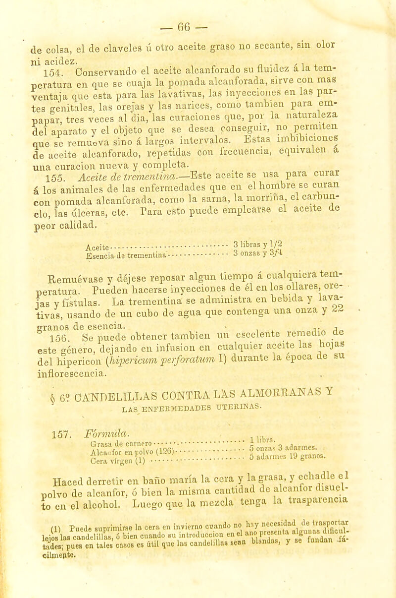 de colsa, el de claveles ú otro aceite graso no secante, sin olor ni acidez 154. Conservando el aceite alcanforado su fluidez á la tem- peratura en que se cuaja la pomada alcanforada, sirve con mas ventaja que esta para las lavativas, las inyecciones en las par- tes genitales, las orejas y las narices, como también para em- papar, tres veces al dia, las curaciones que, por la naturaleza del aparato y el objeto que se desea conseguir, no permiten que se remueva sino á largos intervalos. Estas imbibiciones de aceite alcanforado, repetidas con frecuencia, equivalen a una curación nueva y completa. 155 Aceite de trementina.— Este aceite se usa para curar á los animales de las enfermedades que en el hombre se curan con pomada alcanforada, como la sarna, la morriña ex carbun- clo, las úlceras, etc. Para esto puede emplearse el aceite de peor calidad. Aceite 3 libras y 1/2 Esencia de trementina 3 onzas y 3/4. Remuévase y déjese reposar algún tiempo á cualquiera tem- peratura. Pueden hacerse inyecciones de él en los ollares, óre- las y fístulas. La trementina se administra en bebida y lava- tivas, usando de un cubo de agua que contenga una onza y ¿¿ éranos de esencia. . , 156 Se puede obtener también un escelente remedio de este género, dejando en infusión en cualquier aceite las hojas del hipericon (hipericum perforatum I) durante la época de su inflorescencia. & 6? CANDELILLAS CONTRA LAS ALMORRANAS Y LAS ENFERMEDADES UTERINAS. 157. Fórmula. Grasa de oanti»(•■*• •• •; ••;; \ \ \ 0'J£ 3 adarmes. Alcanfor en po yo (126)- Cera virgen (1)  b Haced derretir en baño maría la cera y la grasa, y echadle el polvo de alcanfor, ó bien la misma cantidad de alcanfor disuel- to en el alcohol. Luego que la mezcla tenga la trasparencia m Puede sunrimirse la cera en invierno cuando no hsy necesidad de trasportar le^as^Í.nC'bTen cuando su introducción ^P^-Jf^^ tades; pues en tales casos es útil que las candelillas sean blandas, y se mnuan ia cilmerite.