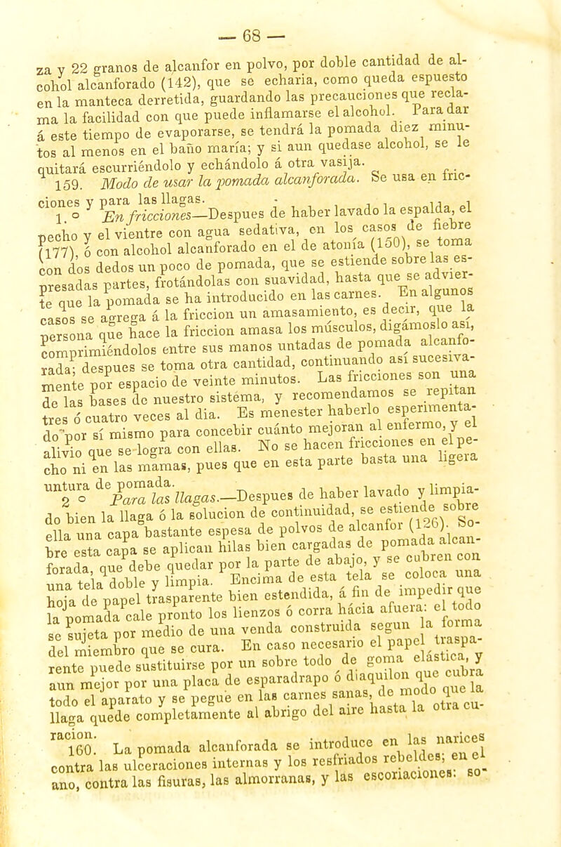 za v 22 granos de alcanfor en polvo, por doble cantidad de al- cohol alcanforado (142), que se echarla, como queda espuesto en la manteca derretida, guardando las precauciones que recla- ma la facilidad con que puede inflamarse el alcohol I ara dar á este tiempo de evaporarse, se tendrá la pomada diez minu- tos al menos en el baño maría; y si aun quedase alcohol, se le quitará escurriéndolo y echándolo á otra vasija. 159. Modo de mar la pomada alcanforada, fee usa en mo- ciones V para las llagas. - • n , 1 o y lEn fricciones-Des^ de haber lavado la espalda el uechov el vientre con agua sedativa, en los casos de fiebre Fl77) ó con alcohol alcanforado en el de atonía (150) se toma con dos dedos un poco de pomada, que se estiende sóbrelas es- pesadas partes, Atándolas con suavidad, hasta que se advier- ?e qíe la pomada se ha introducido en las carnes En algunos caso se agrega á la fricción un amasamiento es decir, que la Persona le hace la fricción amasa los músculos, digámoslo asi, Imprimiéndolos entre sus manos untadas de pomada a canfo- rada después se toma otra cantidad, continuando asi sucesiva- ¿e espacio de veinte minutos. Las fricciones son una do íaa ba es de nuestro sistema, y recomendamos se repitan tre <5 cuatro veCes al dia. Es menester haberlo esperimenta- do por sí mismo para concebir cuánto mejoran al enfermo, y el alivio que se logia con ellas. No se hacen fricciones en elpe- cio niZlas míma-, pues que en esta parte basta una ligera UTo 'Xa ts '^,-Despues de haber lavado y limpia- do bien la Haga 6 la solución de continuidase - ¡Tl^rSo- ella una capa bastante espesa de polvos de alcanfoi bre es a caía se aplican hilas bien cargadas de pomada alcan- foradaque debe quedar por la parte de abajo y se cubren con una tekdoble y limpia. Encima de esta tela se coloca una hoia de papel tLpaíente bien estendida, á fin de impedir que Som?daPca\; pronto los lienzos 6 corra hacia afuera: el todo Z suieta por medio de una venda construida según a foima del'SSX que se cura. En caso necesario e pape. raspa- rente puede sustituirse por un sobre todo de goma estica y aun mejor por una placa de esparadrapo ó dia^°Xaue a todo el aparato y se pegue en la. carnes s^as, de modo qrie la lla-a quede completamente al abrigo del aire hasta la otra cu Z. La pomada alcanforada se introduce en as ñame* contra las ulceraciones internas y los resfriados rebeldes, en el ano contra las fisuras, las almorranas, y las escoriaciones, so