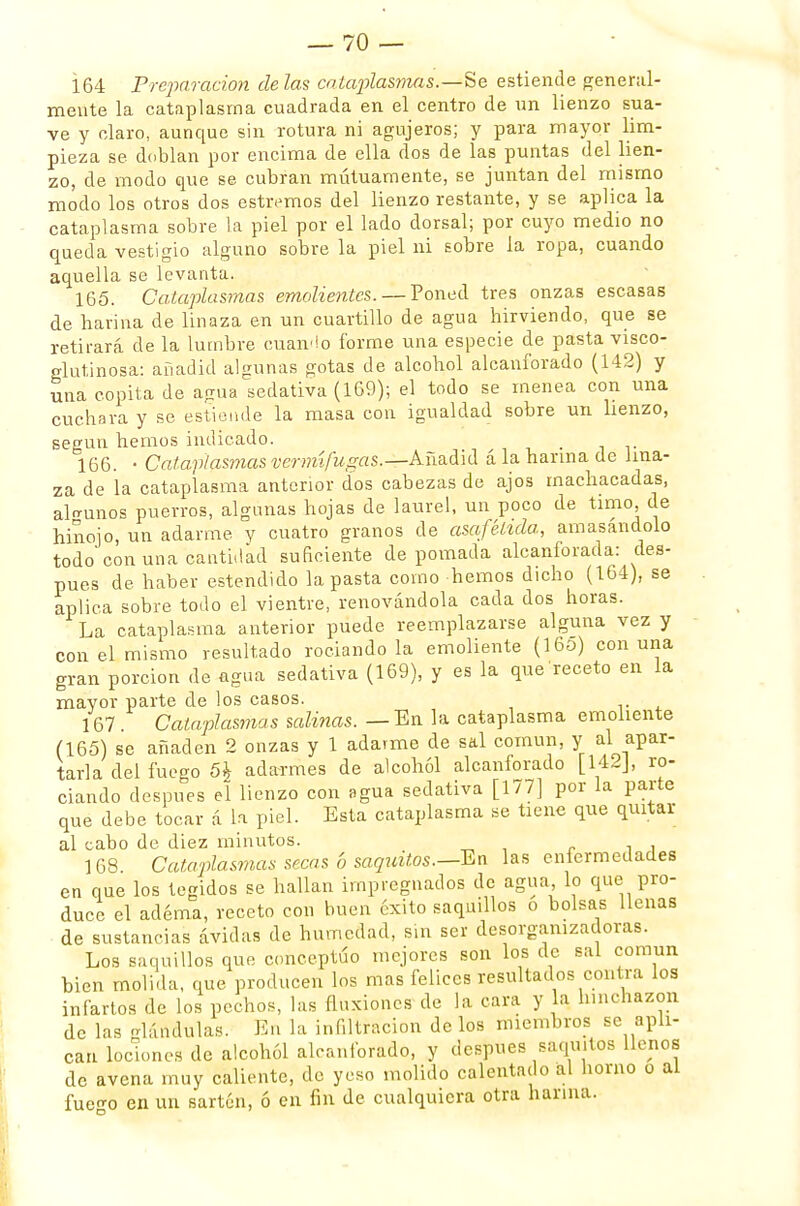 164 Preparación de las cataplasmas. —-Se estiende general- mente la cataplasma cuadrada en el centro de un lienzo sua- ve y claro, aunque sin rotura ni agujeros; y para mayor lim- pieza se doblan por encima de ella dos de las puntas del lien- zo, de modo que se cubran mutuamente, se juntan del mismo modo los otros dos estrenaos del lienzo restante, y se aplica la cataplasma sobre la piel por el lado dorsal; por cuyo medio no queda vestigio alguno sobre la piel ni Eobre la ropa, cuando aquella se levanta. 165. Cataplasmas emolientes. — Poned tres onzas escasas de harina de linaza en un cuartillo de agua hirviendo, que se retirará de la lumbre cuando forme una especie de pasta visco- glutinosa: añadid algunas gotas de alcohol alcanforado (142) y una cepita de agua sedativa (169); el todo se menea con una cuchara y se estiende la masa con igualdad sobre un lienzo, según hemos indicado. 166. • Cataplasmas vermífugas.—Añadid á la harina de lina- za de la cataplasma anterior dos cabezas de ajos machacadas, algunos puerros, algunas hojas de laurel, un poco de timo, de hinojo, un adarme y cuatro granos de asafélida, amasándolo todo con una cantidad suficiente de pomada alcanforada: des- pués de haber estendido la pasta como hemos dicho (164), se aplica sobre todo el vientre, renovándola cada dos horas. La cataplasma anterior puede reemplazarse alguna vez y con el mismo resultado rociando la emoliente (16o) con una gran porción de agua sedativa (169), y es la que receto en la mayor parte de los casos. 167 . Cataplasmas salinas. — En la cataplasma emoliente (165) se añaden 2 onzas y 1 adarme de sal común, y al apar- tarla del fuego 5\ adarmes de alcohol alcanforado [142J, ro- ciando después el lienzo con agua sedativa [177] por la parte que debe tocar á la piel. Esta cataplasma se tiene que quitar al cabo de diez minutos. 168 Cataplasmas secas b saquitos.—En las enfermedades en que los tegidos se hallan impregnados de agua lo que pro- duce el adema, receto con buen éxito saqnillos o bolsas llenas de sustancias ávidas de humedad, sin ser desorganizadoras. Los saquillos que conceptúo mejores son los de sal común bien molida, que producen los mas felices resultados contra los infartos de los pechos, las fluxiones de la cara y la hinchazón de las glándulas. En la infiltración de los miembros se apli- can lociones de alcohol alcanforado, y después saqmtos llenos de avena muy caliente, de yeso molido calentado al horno o al fuego en un sartén, ó en fin de cualquiera otra harina.