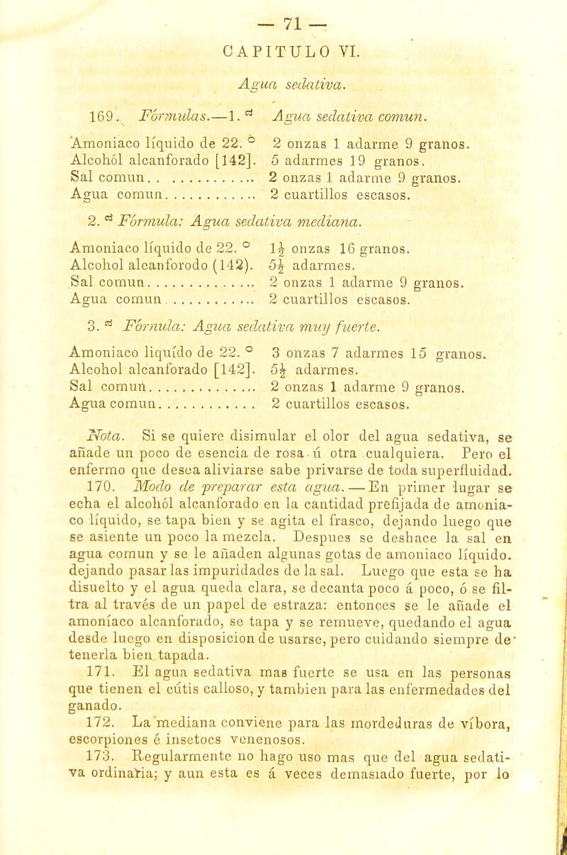 CAPITULO VI. Agua sedativa. 169. Fórmulas.—Agua sedativa común. Amoniaco líquido de 22. ° 2 onzas 1 adarme 9 granos. Alcohol alcanforado [142]. 5 adarmes 19 granos. Sal común 2 onzas 1 adarme 9 granos. Agua común 2 cuartillos escasos. 2. d Fórmula: Agua sedativa mediana. Amoniaco líquido de 22. ° \\ onzas 16 granos. Alcohol alcanforodo (142). 5\ adarmes. Sal común 2 onzas 1 adarme 9 granos. Agua común 2 cuartillos escasos. 3. tí Fornida: Agua sedativa muy fuerte. Amoniaco liquido de 22. ° 3 onzas 7 adarmes 15 granos. Alcohol alcanforado [142]. ñ\ adarmes. Sal comuri 2 onzas 1 adarme 9 granos. Agua común 2 cuartillos escasos. Nota. Si se quiere disimular el olor del agua sedativa, se añade un poco de esencia de rosa ú otra cualquiera. Pero el enfermo que desea aliviarse sabe privarse de toda superfluidad. 170. Modo de preparar esta agua. — En primer lugar se echa el alcohol alcanforado en la cantidad prefijada de amonia- co líquido, se tapa bien y se agita el frasco, dejando luego que se asiente un poco la mezcla. Después se deshace la sal en agua común y se le añaden algunas gotas de amoniaco líquido, dejando pasarlas impuridades de la sal. Luego que esta se ha disuelto y el agua queda clara, se decanta poco á poco, ó se fil- tra al través de un papel de estraza: entonces se le añade el amoníaco alcanforado, se tapa y se remueve, quedando el agua desde luego en disposición de usarse, pero cuidando siempre de- tenerla bien tapada. 171. El agua sedativa mas fuerte se usa en las personas que tienen el cutis calloso, y también para las enfermedades del ganado. 172. La mediana conviene para las mordeduras de víbora, escorpiones 6 insetocs venenosos. 173. Regularmente no hago uso mas que del agua sedati- va ordinaria; y aun esta es á veces demasiado fuerte, por lo