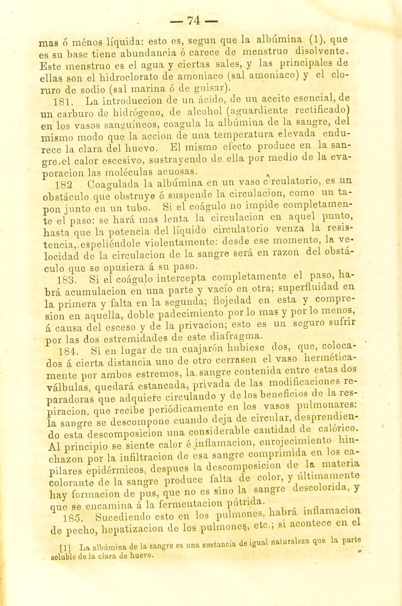 mas ó menos líquida: esto es, según que la albúmina (1), que es su base tiene abundancia ó carece de menstruo disolvente. Este menstruo es el agua y ciertas sales, y las principales de ellas son el bidroclorato de amoniaco (sal amoniaco) y el clo- ruro de sodio (sal marina ó de guisar). 181. La introducción de un ácido, de un aceite esencial, de un carburo do hidrógeno, de alcohol (aguardiente rectificado) en los vasos sanguíneos, coagula la albúmina de la sangre, del mismo modo que la acción de una temperatura elevada endu- rece la clara del huevo. El mismo efecto produce en la san- gre,el calor escesivo, sustrayendo de ella por medio de la eva- poración las moléculas acuosas. 182 Coagulada la albúmina en un vaso c rculatorio, es un obstáculo que obstruyo ó suspende la circulación, como un ta- pón junto en un tubo. Si el coágulo no impide completamen- te el paso: se hará mas lenta la circulación en aquel punto, hasta que la potencia del líquido circulatorio venza la resis- tencia,, espeliéndole violentamente: desde ese momento, la ve- locidad de la circulación de la sangre será en razón del obsta- culo que se opusiera á su paso. 183. Si el coágulo intercepta completamente el paso, ha- brá acumulación en una parte y vacío en otra; superfluidad en la primera y falta en la segunda; flojedad en esta y compre- sión en aquella, doble padecimiento por lo mas y por lo menos, á causa del esceso y de la privación; esto es un seguro sutnr por las dos estremidades de este diafragma. 184 Si en lugar de un cuajaron hubiese dos, que, coloca- dos á cierta distancia uno de otro cerrasen el vaso hermética- mente por ambos estreñios, la sangre contenida entre estas dos válbulas, quedará estancada, privada de las modificaciones re- paradoras que adquiete circulando y de os beneficios de la res- piración, que recibe periódicamente en los vasos Pulmonares, la sangre se descompone cuando deja de circular, desprendien- do esta descomposición una considerable cantidad de calórico. Al principio se siente calor é inflamación, enrojecimiento hin- chazón por la infiltración de esa sangre comprimida en ^ ca- pilares epidérmicos, después la descomposición colorante de la sangre produce falta de ^7^*»*™^ hay formación de pus, que no es sino la sangre descolorida, y que se encamina á la habrá inflamación 185. Sucediendo esto en los pulmones, naum de pecho, hepatizacion de los pulmones., etc.; si acontece en el [1] La albúmina de la sangre es una sustancia de igual naturaleza que la parte soluble de la clara de huevo.