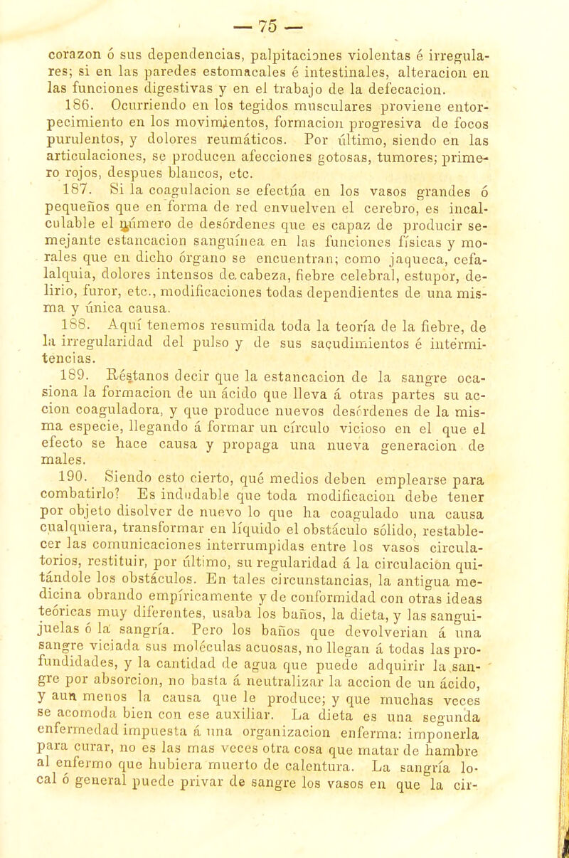 corazón ó sus dependencias, palpitaciones violentas é irregula- res; si en las paredes estomacales é intestinales, alteración en las funciones digestivas y en el trabajo de la defecación. 186. Ocurriendo en los tegidos musculares proviene entor- pecimiento en los movimientos, formación progresiva de focos purulentos, y dolores reumáticos. Por último, siendo en las articulaciones, se producen afecciones gotosas, tumores; prime- ro rojos, después blancos, etc. 187. Si la coagulación se efectúa en los vasos grandes ó pequeños que en forma de red envuelven el cerebro, es incal- culable el mámero de desórdenes que es capaz de producir se- mejante estancación sanguínea en las funciones físicas y mo- rales que en dicho órgano se encuentran; como jaqueca, cefa- lalquia, dolores intensos de. cabeza, fiebre celebral, estupor, de- lirio, furor, etc., modificaciones todas dependientes de una mis- ma y única causa. 188. Aquí tenemos resumida toda la teoría de la fiebre, de la irregularidad del pulso y de sus sacudimientos é intermi- tencias. 189. Réstanos decir que la estancación de la sangre oca- siona la formación de un ácido que lleva á otras partes su ac- ción coaguladora, y que produce nuevos desórdenes de la mis- ma especie, llegando á formar un círculo vicioso en el que el efecto se hace causa y propaga una nueva generación de males. 190. Siendo esto cierto, qué medios deben emplearse para combatirlo? Es indudable que toda modificación debe tener por objeto disolver de nuevo lo que ha coagulado una causa cualquiera, transformar en líquido el obstáculo sólido, restable- cer las comunicaciones interrumpidas entre los vasos circula- torios, restituir, por último, su regularidad á la circulación qui- tándole los obstáculos. En tales circunstancias, la antigua me- dicina obrando empíricamente y de conformidad con otras ideas teóricas muy diferentes, usaba los baños, la dieta, y las sangui- juelas ó la sangría. Pero los baños que devolverían á una sangre viciada sus moléculas acuosas, no llegan á todas las pro- fundidades, y la cantidad de agua que puede adquirir la .san- gre por absorción, no basta á neutralizar la acción de un ácido, y aun menos la causa que le produce; y que muchas veces se acomoda bien con ese auxiliar. La dieta es una secunda enfermedad impuesta á una organización enferma: imponerla para curar, no es las mas veces otra cosa que matar de hambre al enfermo que hubiera muerto de calentura. La sangría lo- cal ó general puede privar de sangre los vasos en que la cir-