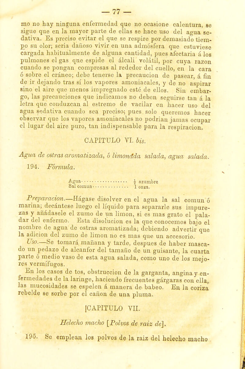 mo no hay ninguna enfermedad que no ocasione calentura, se sigue que en la mayor parte de ellas se hace uso del agua se- dativa. Es preciso evitar el que se respire por demasiado tiem- po su olor; seria dañoso vivir en una admósfera que estuviese cargada habitualmente de alguna cantidad, pues afectaría á los pulmones el gas que espide el álcali volátil, por cuya razón cuando se pongan compresas al rededor del cuello, en la cara ó sobre el cráneo; debe tenerse la precaución de pasear, á fin de ir dejando tras sí los vapores amoniacales, y de no aspirar sino el aire que menos impregnado esté de ellos. Sin embar- go, las precauciones que indicamos no deben seguirse tan á la letra que conduzcan al estremo de vacilar en hacer uso del agua sedativa cuando sea preciso; pues solo queremos hacer observar que los vapores amoniacales no podrían jamas ocupar el lugar del aire puro, tan indispensable para la respiración, CAPITULO VI. bis. Agua de ostras aromatizada, 6 limondda salada, agua salada. 194. Fórmula. Agua \ azumbre Sal común 1 onza. Preparación.—Hágase disolver en el agua la sal común ó marina; decántese luego el líquido para separarle sus impure- zas y añádasele el zumo de un limón, si es mas grato el pala- dar del enfermo. Esta disolución es la que conocemos bajo el nombre de agua de ostras aromatizada; debiendo advertir que la adición del zumo de limón no es mas que un accesorio. Uso.—Se tomará mañana y tarde, después de haber masca- do un pedazo de alcanfor del tamaño de un guisante, la cuarta parte ó medio vaso de esta agua salada, como uno de los mejo- res vermífugos. En los casos de tos, obstrucción de la garganta, angina y en- fermedades de la laringe, haciendo frecuentes gárgaras con ella, las mucosidades se espelen á manera de babeo. En la coriza rebelde se sorbe por el cañón de una pluma. (CAPITULO VIL Helécho macho [Polvos de raiz de]. 195. Se emplean los polvos de la raiz del helécho macho