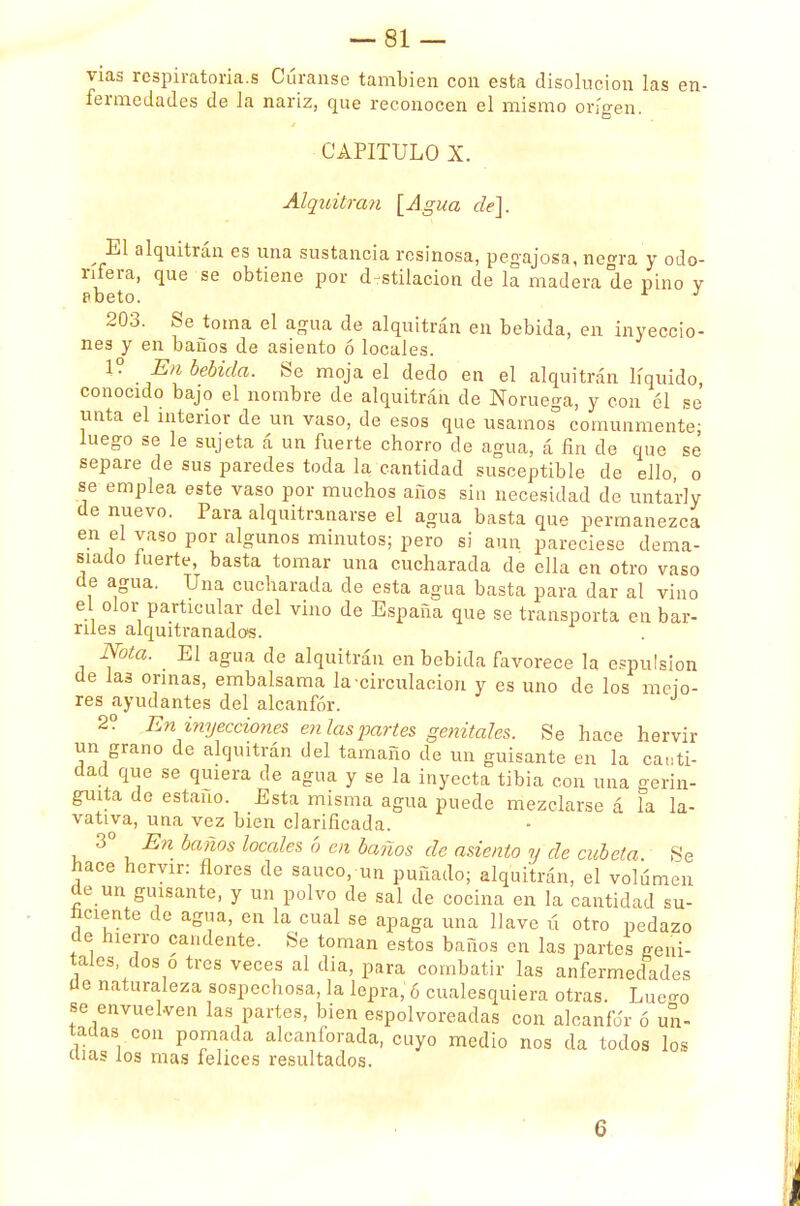 vias respiratoria.s Cúranse también con esta disolución las en- fermedades de la nariz, que reconocen el mismo origen. CAPITULO X. Alquitrán [Agua de]. El alquitrán es una sustancia resinosa, pegajosa, negra y odo- rífera, que se obtiene por destilación de la madera de pino y pbeto. J 203. Se toma el agua de alquitrán en bebida, en inyeccio- nes y en baños de asiento ó locales. 1? Eu bebida. Se moja el dedo en el alquitrán líquido conocido bajo el nombre de alquitrán de Noruega, y con 61 se unta el interior de un vaso, de esos que usamos comunmente; luego se le sujeta á un fuerte chorro de agua, á fin de que se separe de sus paredes toda la cantidad susceptible de ello, o se emplea este vaso por muchos años sin necesidad de unta'rly de nuevo. Para alquitranarse el agua basta que permanezca en el vaso por algunos minutos; pero si aun pareciese dema- siado fuerte, basta tomar una cucharada de ella en otro vaso de agua. Una cucharada de esta agua basta para dar al vino el olor particular del vino de España que se transporta en bar- riles alquitranados. Nota. El agua de alquitrán en bebida favorece la expulsión de las orinas, embalsama la circulación y es uno de los mejo- res ayudantes del alcanfor. 2? En inyecciones en las partes genitales. Se hace hervir un grano de alquitrán del tamaño de un guisante en la canti- dad que se quiera de agua y se la inyecta tibia con una gerin- guita de estaño. Esta misma agua puede mezclarse á la la- vativa, una vez bien clarificada. 3o En baños locales ó en baños de asiento y de cubeta. Se hace hervir: flores de saúco, un puñado; alquitrán, el volumen de un guisante, y un polvo de sal de cocina en la cantidad su- ficiente de agua, en la cual se apaga una llave ú otro pedazo de hierro candente. Se toman estos baños en las partes geni- tales dos o tres veces al dia, para combatir las anfermedades de naturaleza sospechosa, la lepra, 6 cualesquiera otras. Lue<r0 se envuelven las partes, bien espolvoreadas con alcanfor ó un- tadas con pomada alcanforada, cuyo medio nos da todos los días los mas felices resultados. 6