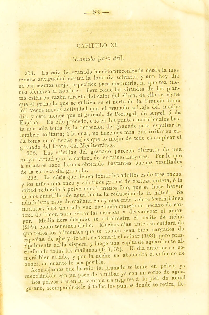 CAPITULO XI. Granado [raiz del]. 204 La raiz del granado na sido preconizada desda la mas remota antigüedad contra la lombriz solitaria, y aun hoy día no conocernos mejor específico para destruirla ni que sea me- nos ofensivo al hombre. Pero como las virtudes de las plan- tas estén en razón directa del calor del clima de ello se sigua que el granado que se cultiva en el norte de a Francia tiena mil veces menos actividad que el granado salvaje del medio- día, y este menos que el granado de Portugal, de Argel o de España. Le ello procede, que en los puntos meridionales bas- ta una sola toma de la decoccion'del granado para espulsar la lombriz solitaria; á la cual, no hacemos mas que irritar en ca- da toma en el norte; así es que lo mejor de todo es emplear el oranado del litoral del Mediterráneo. -  205 Las raicillas del granado parecen disfrutar de una mayor virtud que la corteza de las raices mayores. 1 or lo que á nosotros hace, hemos obtenido bastantes buenos resultado* de la corteza del granado. 906 La dosis que deben tomar los adultos es de tres onzas, y Tos niños una onza y veintidós granos de eorteza entera,o la Litad reducida á polvo mas á menos fino, que se hace heivir en dos cuartillos de agua hasta la reducción de la mitad Se administra muy de mañana en ayunas cada veinte «veinticinco minutos; ó de una sola vez, haciendo mascar un pedazo de cor- Sza de imon para evitar las náuseas y desvanecer el amar- gor Media hoPra después se administra el aceite de ricino ?209) como tenemos dicho. Muchos días antes se cuidara do que Los los alimentos que se tomen sean bien MJ^ especias, de ai'osy de sal; se tomará el acíbar (10o), pero pnn- SaTmente cñl la víspera, y luego una copitade aguardiente al- S'oTado todas las mañanas (143, 3?). El día antenor se co- merá bien salado, y por la noche se abstendrá el enfermo do holior en cuanto le sea posible. bC Aconse.amos que la rL del granado se tome en polve ya mezclándolo con un poco de almíbar ya con un aorbo de agua. Los polvos tienen la ventaja de pegarse í la piel de aq el gusano acompañándole á todos los-puntos donde se retira, 11c-