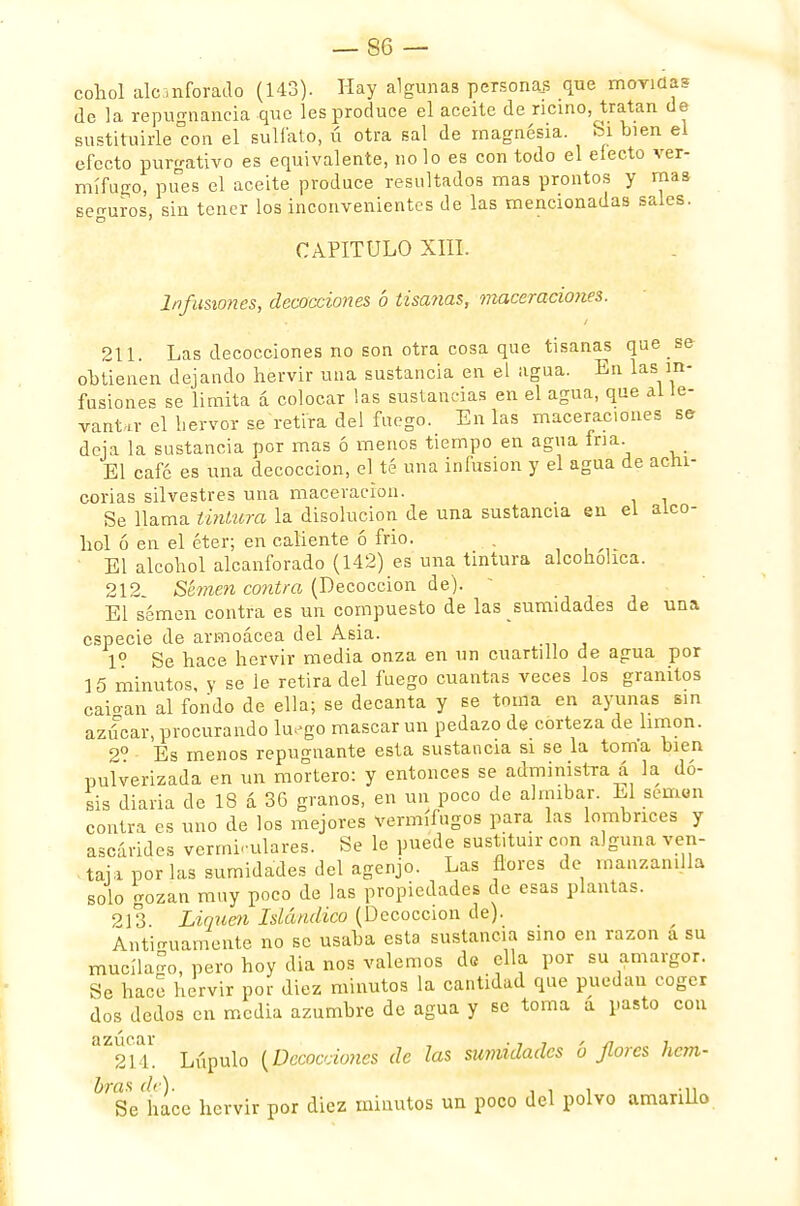 cohol alcanforado (143). Hay algunas personas que movidas de la repugnancia que les produce el aceite de ricino, tratan de sustituirle con el sulfato, ú otra sal de magnesia. Si bien el efecto purgativo es equivalente, no lo es con todo el efecto ver- mífugo, pues el aceite produce resultados mas prontos y mas sen-uros, sin tener los inconvenientes de las mencionadas sales. CAPITULO XIII. Infusiones, decocciones ó tisa?ias, maceracio?ies. 211. Las decocciones no son otra cosa que tisanas que _ se obtienen dejando hervir una sustancia en el agua. En las in- fusiones se limita á colocar las sustancias en el agua, que al le- vanta el hervor se retira del fuego. En las maceraciones se deja la sustancia por mas ó menos tiempo en agua fría. El café es una decocción, el té una infusión y el agua de achi- corias silvestres una maceracion. _ Se llama tintura la disolución de una sustancia en el alco- hol ó en el éter; en caliente ó frió. . El alcohol alcanforado (142) es una tintura alcohólica. 212 Semen contra (Decocción de). El semen contra es un compuesto de las sumidades de una especie de armoácea del Asia. Io Se hace hervir media onza en un cuartillo de agua por 15 minutos, y se le retira del fuego cuantas veces los granitos caioan al fondo de ella; se decanta y se toma en ayunas sin azúcar, procurando luego mascar un pedazo de corteza de limón. 2o Es menos repugnante esta sustancia si se la toma bien pulverizada en un mortero: y entonces se administra á la do- sis diaria de 18 á 36 granos, en un poco de almíbar. El semen contra es uno de los mejores vermífugos para las lombrices y ascárides vermiculares. Se le puede sustituir con alguna ven- tai a por las sumidades del agenjo. Las flores de manzanilla solo gozan muy poco de las propiedades de esas plantas. 213. Liquen Islándico (Decocción de). Antiguamente no se usaba esta sustancia sino en razón a su mucíla^o, pero hoy dia nos valemos de ella por su amargor. Se hace hervir por diez minutos la cantidad que puedan coger dos dedos en media azumbre de agua y se toma a pasto con BZ214. Lúpulo {Decocciones de las sumidades ó Jiotes hem- 6rSeÍace hervir por diez minutos un poco del polvo amarillo