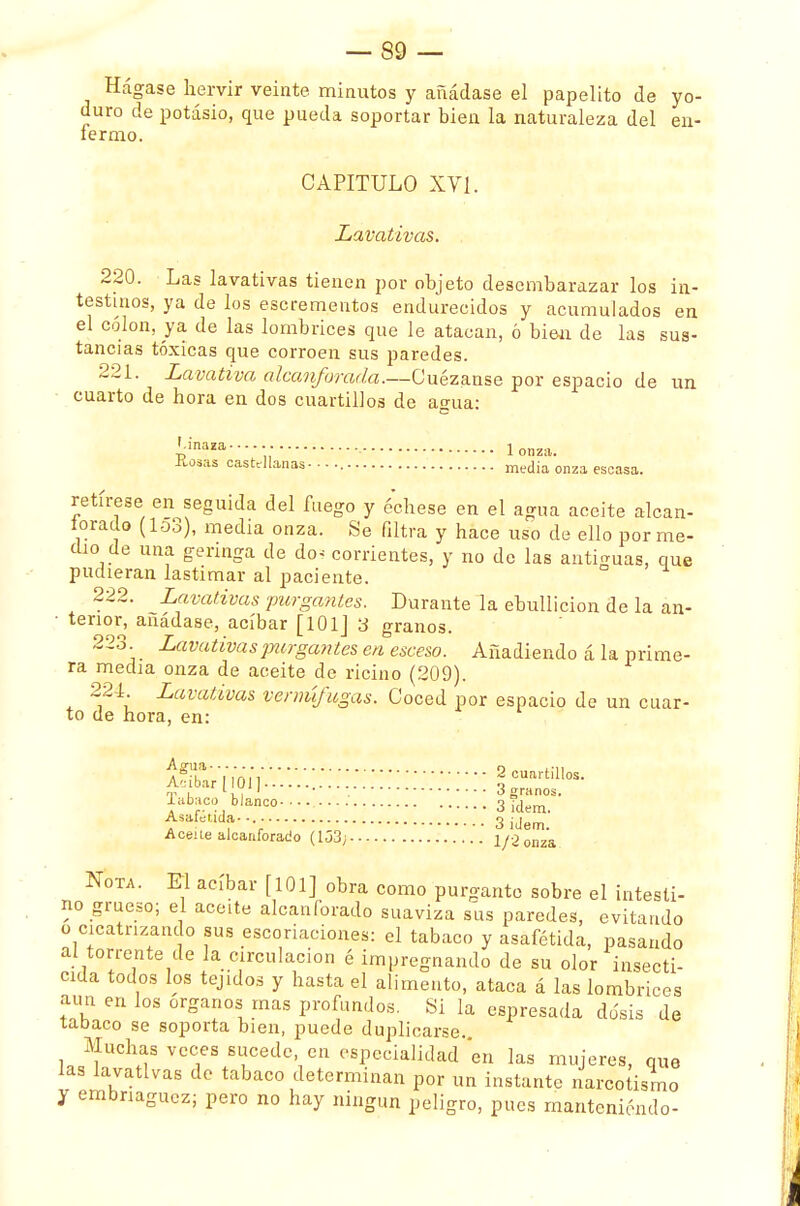 Hágase hervir veinte minutos y añádase el papelito de yo- duro de potasio, que pueda soportar bien la naturaleza del en- fermo. CAPITULO XY1. Lavativas. 220. Las lavativas tienen por objeto desembarazar los in- testinos, ya de los escrementos endurecidos y acumulados en el colon, ya de las lombrices que le atacan, ó bien de las sus- tancias tóxicas que corroen sus paredes. 221. Lavativa alcanforada.—Cuezanse por espacio de un cuarto de hora en dos cuartillos de agua: !;inaza------ lonza. .liosas castellanas - ■ • media onza escasa- retírese en seguida del fuego y óchese en el agua aceite alcan- forado (lo3), media onza. Se filtra y hace uso de ello por me- dio de una gennga de do^ corrientes, y no de las antiguas, que pudieran lastimar al paciente. 222. Lavativas purgantes. Durante la ebullición de la an- terior, añádase, acíbar [101J 3 granos. 223 Lavativas jmrga?ites en esceso. Añadiendo á la prime- ra media onza de aceite de ricino (209). 224. Lavativas vermífugas. Coced por espacio de un cuar- to de hora, en: &moíi^::::::::::::::::;;;;----2—- ni i l,, 1 o granos. labaco blanco-.... 3 ¡dem- Asafeüda.... 3i(W Aceite alcanforado (133; : onza & ota. El acíbar [101] obra como purgante sobre el intesti- no grueso; el aceite alcanforado suaviza sus paredes, evitando o cicatrizando sus escoriaciones: el tabaco y asafétida, pasando al torrente de la circulación é impregnando de su olor insecti- cida todos los tejidos y hasta el alimento, ataca á las lombrices aun en los órganos mas profundos. Si la espresada dosis de tabaco se soporta bien, puede duplicarse. Muchas veces sucede, en especialidad en las mujeres, que las lavativas de tabaco determinan por un instante narcotismo y embriaguez; pero no hay ningún peligro, pues manteniendo-