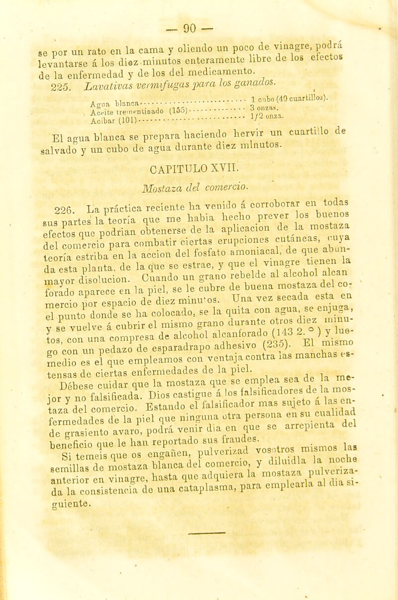 se por un rato en la cama y oliendo un poco de vinagre, podra levantarse á los diez-minutos enteramente libre de los efectos de la enfermedad y de los del medicamento. 225. Lavativas vermífugas para los ganados. ,, „ 1 cubo (40 cuartillo*). Airna blanca „ Acrite tre.nentinado (155) , TZ\ Acíbar (101) V-onza. El amia blanca se prepara haciendo hervir un cuartillo de salvado y un cubo de agua durante diez minutos. CAPITULO XVII. Mostaza del comercio. 226 La práctica reciente ha venido á corroborar en todas sus parteé lateoria que me habia hecho prever os buenos efecfos que podrían obtenerse de la aplicación de la mostaza del comercio para combatir ciertas erupciones cutáneas, cuya t r a estiiba'en la acción del fosfato amoniacal, de que abun- da esta planta, de laque se estrae, y que el vinagre ^tienen la mavo disoluc on. Cuando un grano rebelde al alcohol alean SI parece en la piel, se le cubre de buena mostaza de co- mercio por espacio de diez mimvos. Una vez secada esta en S punto donde se ha colocado, se la quita con agua se enjuga, y £ vuelve á cubrir el mismo grano durante otros diez m mu- ís, con una compresa de alcohol alcanforado (143 2 ) y lus eo con un pedazo de esparadrapo adhesivo (235). El mismo Ko es eí que empleamos con ventaja contra xas manchas es- tensas de ciertas enfermedades de la piel. Débese cuidar que la mostaza que se emplea sea de a me ior i nfal8iacda. Dios castigue á los falsificadores de la mos- taza* del eoriSSo. Estando el falsificador mas sujeto a las en- rmedadcTde la piel que ninguna otra persona de grasiento avaro, podrá venir d,a en que se arrepienta ViotipUpío ciue le han reportado sus fraudes. Si teme s que os engañen, pulverizad vosotros mismos las semilaK«taza blanca del comercio, y diluidla la noche anteo en vinagre, hasta que adquiera la mostaza pu venza- da a onsistencS de una cataplasma, para emplearla al día si- guicnte.