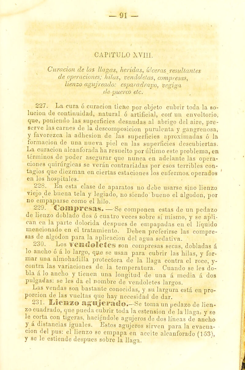 CAPITULO XVIII. Curación de las llagas, heridas, úlceras resultantes de operaciones; hilas, vendoleias, compresas, lienzo agujreado: esparadrapo, vegiga de puerco etc. 227. La cura ó curación tiene por objeto cubrir toda la so- lución de continuidad, natural ó artificial, con un envoltorio, que, poniendo las superficies desnudas al abrigo del aire, pre- serve las carnes de la descomposición purulenta y gangrenosa, y favorezca la adhesión de las superficies aproximadas ó la formación de una nueva piel en las superficies descubiertas. La curación alcanforada ha resuelto por último este problema, en términos de poder asegurar que nunca en adelante las opera- ciones quirúrgicas se verán contrariadas por esos terribles con- tagios que diezman en ciertas estaciones los enfermos, operados ' en los hospitales. 228. En esta clase de aparatos no debe usarse sino lienzo viejo de b nena tela y legiado, no siendo bueno el algodón, por no empaparse como el hilo. 229. Compresas. — Se componen estas de un pedazo de lienzo doblado dos ó cuatro veces sobre sí mismo, y se apli- can en la parte dolorida después de empapadas en el líquido mencionado en el tratamiento. Deben preferirse las compre- sas de algodón para la aplicación del agua sedativa. 230. Los veifitioieíes son compresas secas, dobladas á lo ancho ó á lo largo, qu.e se usan para cubrir las hilas, y for- mar una almohadilla protectora de la llaga contra el roce, y- contra las variaciones de la temperatura. Cuando se les do- bla á lo ancho y tienen una longitud de una á media á dos pulgadas: se les da el nombre de vendoletes largos. Las vendas son bastante conocidas, y su largura está en pro- porción de las vueltas que hay necesidad de dar. 231. Ueaazí» agujerado.—Se toma un pedazo de lien- zo cuadrado, que pueda cubrir toda la ostensión de la llaga, y se le corta con tigeras, haciéndole agujeros de dos líneas de ancho y á distancias iguales. Estos agujeros sirven para la evacua- ción del pus: el lienzo se empapa en aceite alcanforado (153), y se le estiende después sobre la llan-a.