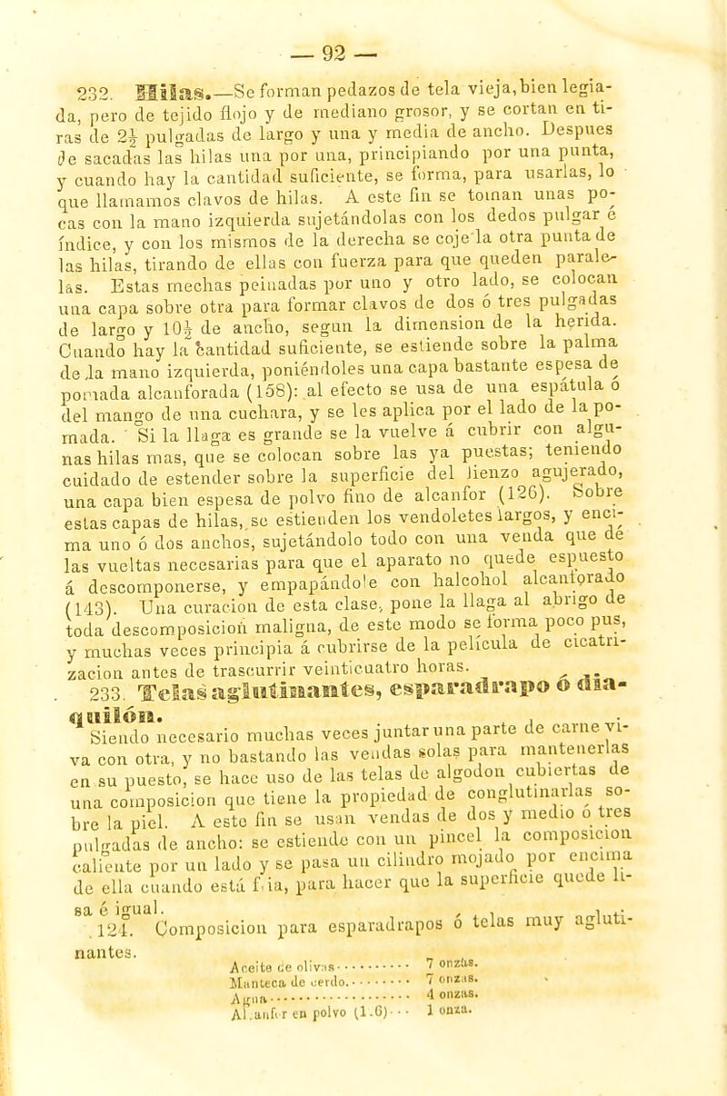232. MÜas.—Se forman pedazos de tela vieja,bien legia- da, pero de tejido flojo y de mediano grosor, y se cortan en ti- ras de 2\ pulgadas de largo y una y media de ancho. Después de sacadas las hilas una por una, principiando por una punta, y cuando hay la cantidad suficiente, se forma, para usarlas, lo que llamamos clavos de hilas. A este fin se toman unas po- cas con la mano izquierda sujetándolas con los dedos pulgar e índice, y con los mismos de la derecha se coje'la otra punta do las hilas, tirando de ellas con fuerza para que queden parale- las. Estas mechas peinadas por uno y otro lado, se colocan una capa sobre otra para formar clavos de dos ó tres pulgadas de laro-o y l-OJ de ancho, segnn la dimensión de la herida. Cuando hay la cantidad suficiente, se estiende sobre la palma de la mano izquierda, poniéndoles una capa bastante espesa de pomada alcanforada (158): al efecto se usa de una espátula o del mano-o de una cuchara, y se les aplica por el lado de la po- mada. ' Si la llaga es grande se la vuelve á cubrir con algu- nas hilas mas, que se colocan sobre las ya puestas; teniendo cuidado de estender sobre la superficie del Jienzo agujerado, una capa bien espesa de polvo fino de alcanfor (126). bobre estas capas de hilas, se estienden los vendoletes largos, y enci- ma uno ó dos anchos, sujetándolo todo con una venda que de las vueltas necesarias para que el aparato no quede espuesto á descomponerse, y empapáudole con halcohol alcaiitorado (143). Una curación de esta clase., pone la llaga al abrigo de toda descomposición maligna, de este modo se forma poco pus, y muchas veces principia á cubrirse de la película de cicatri- zación antes de trascurrir veinticuatro horas. 233. Telas agíutinantes, esparadrapo o tiia- Siendo necesario muchas veces juntar una parte de carne vi- va con otra, y no bastando las vendas solas para mantenerlas en su puesto, se hace uso de las telas de algodón cubiertas de una composición que tiene la propiedad de conglutinarlas so- bre la piel. A este fin se usan vendas de dos y medio o tres pul-radas de ancho: se estiendo con un pincel la composición caliente por un lado y se pasa un cilindro mojado por encima de ella cuando está fia, para hacer que la superheie quede li- sa é igual. , i .124. Composición para esparadrapos o telas muy agluti- nantes. Aceite ¡íe olivas 7 onzas. Manteca de oerdo. 7 onzas. Altai. 4 onzas. Áhaníi-r en polvo (1.6) ■ • 1 onza.