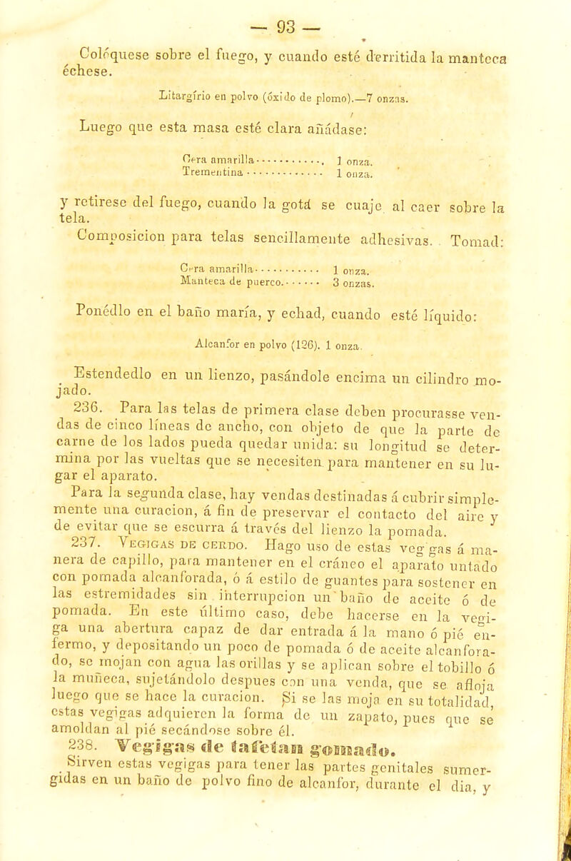 Coloqúese sobre el fuego, y cuando esté derritida la manteca échese. Litargírio en polvo (óxido de plomo).—7 onzns. Luego que esta masa esté clara añádase: Cifra amarilla , ] onza. Trementina 1 onza. y rctirese del fuego, cuando la gotá se cuaje al caer sobre la tela. Composición para telas sencillamente adhesivas. Tomad: Ci-ra amarilla 1 onza. Manteca de puerco. 3 onzas. Ponédlo en el baño maría, y echad, cuando esté líquido: Alcanfor en polvo (12C). 1 onza. Estendedlo en un lienzo, pasándole encima un cilindro mo- jado. 236. Para las telas de primera clase deben procurasse ven- das de cinco líneas de ancho, con objeto de que la parte de carne de los lados pueda quedar unida: su longitud se deter- mina por las vueltas que se necesiten, para mantener en su lu- gar el aparato. Para la segunda clase, hay vendas destinadas á cubrir simple- mente una curación, á fin de preservar el contacto del aire y de evitar que se escurra á través del lienzo la pomada. 237. Yegigas de cerdo. Hago uso de estas veg gas á ma- nera de capillo, para mantener en el cráneo el aparato untado con pomada alcanforada, ó á estilo de guantes para sostener en las estremidades sin interrupción un 'baño de aceite ó de pomada. En este último caso, debe hacerse en la veoi- ga una abertura capaz de dar entrada á la mano ó pié en- fermo, y depositando un poco de pomada ó de aceite alcanfora- do, se mojan con agua las orillas y se aplican sobre el tobillo ó la muñeca, sujetándolo después con una venda, que se afloja luego que se hace la curación. Si se Jas moja en su totalidad estas vegigas adquieren la forma de un zapato, pues que se' amoldan al pié secándose sobre él. 238. VegJg-as «le faíeísiEB gomado. Sirven estas vegigas para tener las partes genitales sumer- gidas en un baño de polvo fino de alcanfor, durante el dia y