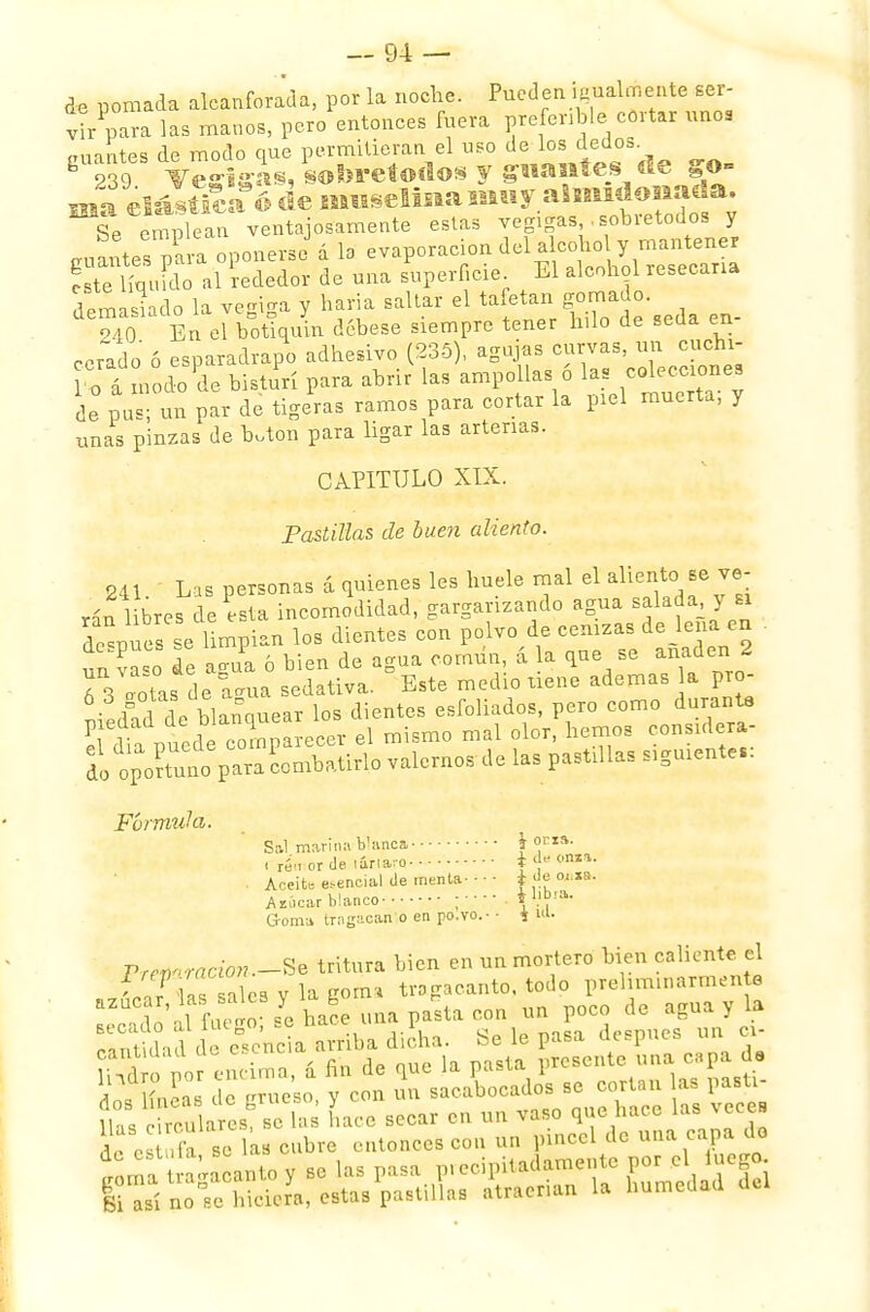 de pomada alcanforada, por la noche. Pueden igualmente ser- v^para las manos, pero entonces fuera preferible cortar unos aliantes de modo que permitieran el uso de los dedos 8 239 v£ris¿s, sobretodos y guantes de go- ma elástica 6 de muselina muy almidonada. si emplean ventajosamente estas vegigas sobretodos y goales p^ oponerse3 á la evaporación del^oholy — r este líquido al rededor de una superficie El alcohol resecaría demasiado la vegiga y haría saltar el ta etau 940 En el botiquín débese siempre tener hilo de seüa en corado ó esparadrapo adhesivo (235), agujas curvas, un cuchi- K á nodo 'de bistuYi para abrir las ampollas 6 * de pus; un par de tigeras ramos para cortar la piel muerta, y unas pinzas de b.ton para ligar las arterias. CAPITULO XIX. Pastillas de buen aliento. 241. Las personas á quienes les huele mal el aliente. Be r- rán libres de esta incomodidad, gargarizando agua salada y n deanes se limpian los dientes con polvo de cenizas de lena en un Co de ¿gua ó bien de agua común, á la que se añaden 2 6 3 otas de Í*ia sedativa. Este medio nene ademas la pro- piedadde blanquear los dientes esfoliados, pero como durante pledad d¡ Dianq j ol hemos COnsulera- Slopo?^o%CaxT^^ v^xx.o.de las pastilla siguiere.: Fórmula. Sal marina Vane» i oria. i reM or de taria.u. + Aceite esencial (le menta- • ■ • i de oi.xa. Aiíicar blanco ; • \l}b<*- Goma trugacan o en po.vo.-• i 1U. Vrewraáon -Se tritura bien en un mortero bien caliente el WP as a les v la gorn, tragacanto, todo prehmmarmen te azúcar, las saks y la g | un de aguay la ¡Sí duneta a^iha dicha. Se le pasa después un «- H 'd poí endma, a fin de que la pasta prc-cnte una capa d, Wlínpft8 de L'rueso v con un sacabocados se cortan as pasti